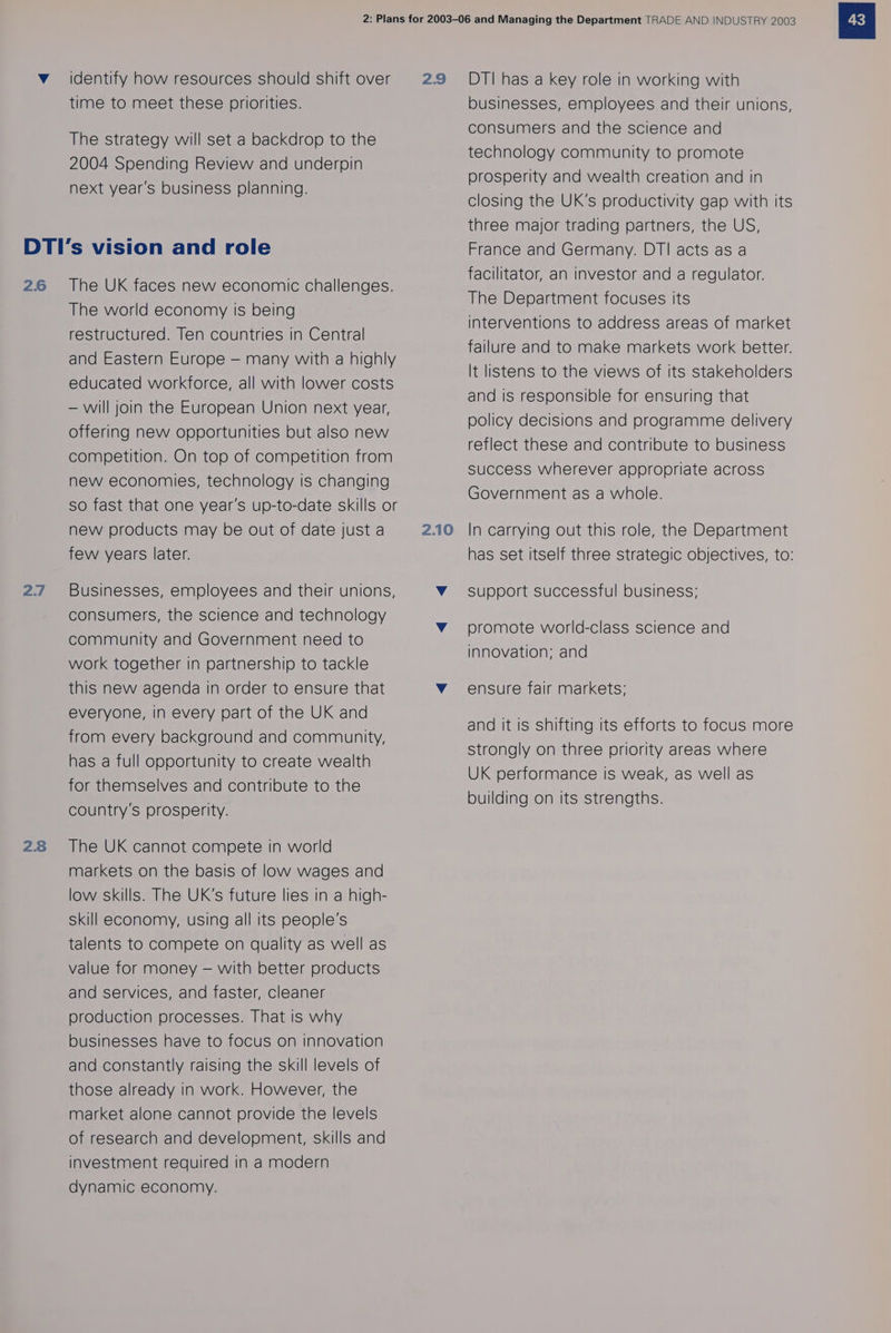 Vv identify how resources should shift over time to meet these priorities. The strategy will set a backdrop to the 2004 Spending Review and underpin next year’s business planning. 26 2.7 28 The UK faces new economic challenges. The world economy is being restructured. Ten countries in Central and Eastern Europe — many with a highly educated workforce, all with lower costs — will join the European Union next year, offering new opportunities but also new competition. On top of competition from new economies, technology is changing so fast that one year's up-to-date skills or new products may be out of date just a few years later. Businesses, employees and their unions, consumers, the science and technology community and Government need to work together in partnership to tackle this new agenda in order to ensure that everyone, in every part of the UK and from every background and community, has a full opportunity to create wealth for themselves and contribute to the country’s prosperity. The UK cannot compete in world markets on the basis of low wages and low skills. The UK's future lies in a high- skill economy, using all its people's talents to compete on quality as well as value for money — with better products and services, and faster, cleaner production processes. That is why businesses have to focus on Innovation and constantly raising the skill levels of those already in work. However, the market alone cannot provide the levels of research and development, skills and investment required in a modern dynamic economy. businesses, employees and their unions, consumers and the science and technology community to promote prosperity and wealth creation and in closing the UK's productivity gap with its three major trading partners, the US, France and Germany. DTI acts as a facilitator, an investor and a regulator. The Department focuses its interventions to address areas of market failure and to make markets work better. It listens to the views of its stakeholders and is responsible for ensuring that policy decisions and programme delivery reflect these and contribute to business success wherever appropriate across Government as a whole. In carrying out this role, the Department has set itself three strategic objectives, to: Support successful business; promote world-class science and innovation; and ensure fair markets; and it is shifting its efforts to focus more strongly on three priority areas where UK performance is weak, as well as building on its strengths.