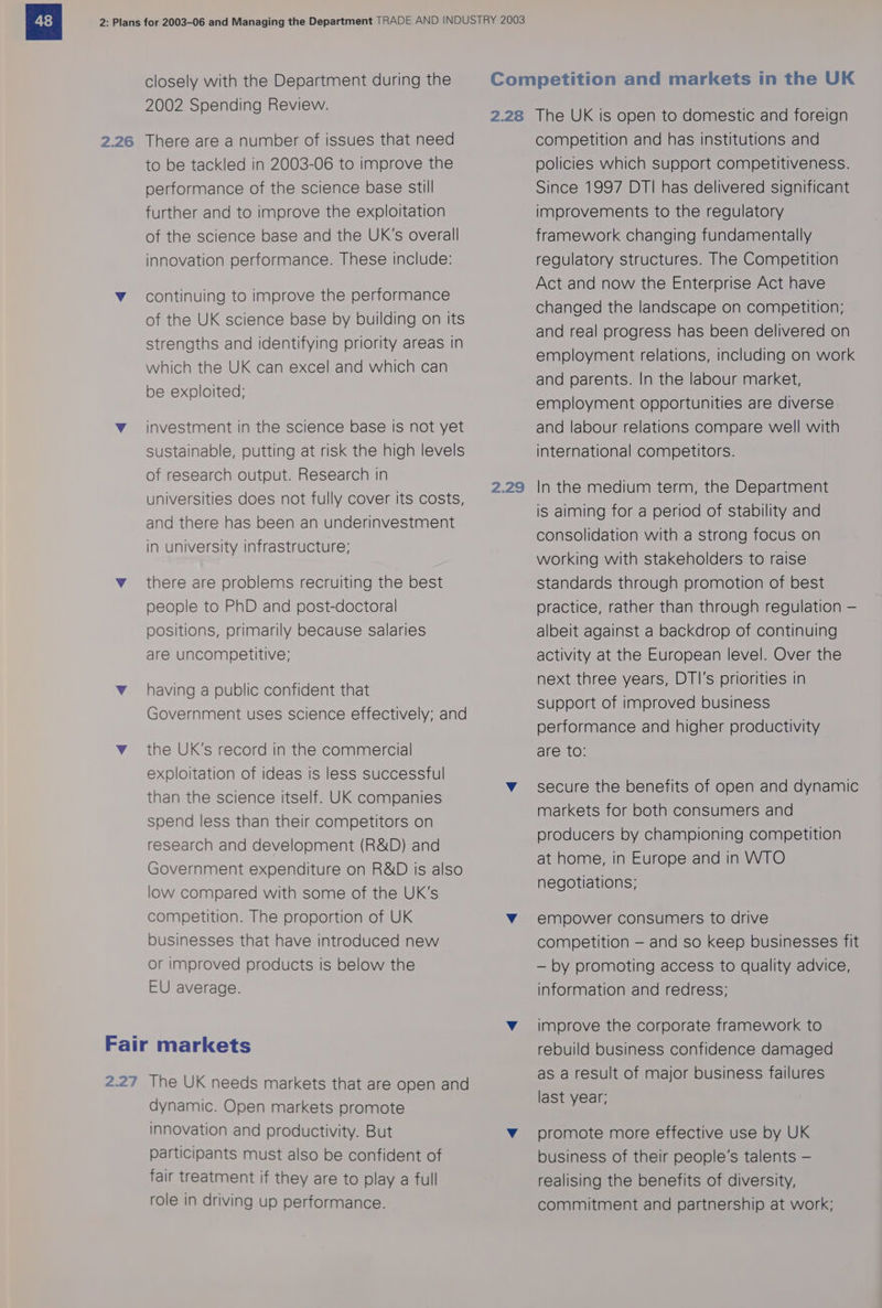 2.26 closely with the Department during the There are a number of issues that need to be tackled in 2003-06 to improve the performance of the science base still further and to improve the exploitation of the science base and the UK’s overall innovation performance. These include: continuing to improve the performance of the UK science base by building on its strengths and identifying priority areas in which the UK can excel and which can be exploited; investment in the science base is not yet sustainable, putting at risk the high levels of research output. Research in universities does not fully cover its costs, and there has been an underinvestment in university infrastructure; there are problems recruiting the best people to PhD and post-doctoral positions, primarily because salaries are uncompetitive; having a public confident that Government uses science effectively; and the UK’s record in the commercial exploitation of ideas is less successful than the science itself. UK companies spend less than their competitors on research and development (R&amp;D) and Government expenditure on R&amp;D is also low compared with some of the UK’s competition. The proportion of UK businesses that have introduced new or improved products is below the EU average. dynamic. Open markets promote innovation and productivity. But participants must also be confident of fair treatment if they are to play a full role in driving up performance. 2.28 2.29 The UK is open to domestic and foreign competition and has institutions and policies which support competitiveness. Since 1997 DTI has delivered significant improvements to the regulatory framework changing fundamentally regulatory structures. The Competition Act and now the Enterprise Act have changed the landscape on competition; and real progress has been delivered on employment relations, including on work and parents. In the labour market, employment opportunities are diverse and labour relations compare well with international competitors. In the medium term, the Department is aiming for a period of stability and consolidation with a strong focus on working with stakeholders to raise standards through promotion of best practice, rather than through regulation — albeit against a backdrop of continuing activity at the European level. Over the next three years, DTI's priorities in support of improved business performance and higher productivity are to: secure the benefits of open and dynamic markets for both consumers and producers by championing competition at home, in Europe and in WTO negotiations; empower consumers to drive competition — and so keep businesses fit — by promoting access to quality advice, information and redress; improve the corporate framework to rebuild business confidence damaged as a result of major business failures last year; promote more effective use by UK business of their people’s talents — realising the benefits of diversity, commitment and partnership at work;