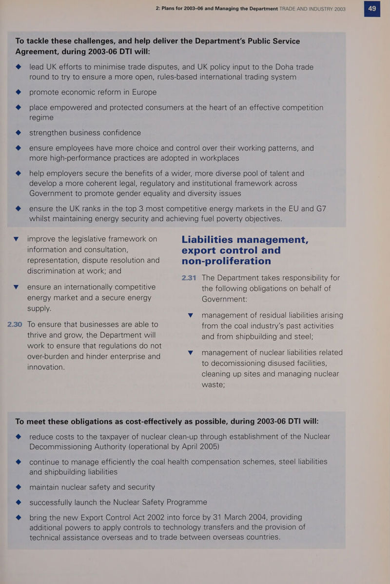 To tackle these challenges, and help deliver the Department’s Public Service Agreement, during 2003-06 DTI will: @ lead UK efforts to minimise trade disputes, and UK policy input to the Doha trade round to try to ensure a more open, rules-based international trading system @ promote economic reform in Europe @ place empowered and protected consumers at the heart of an effective competition regime @ strengthen business confidence @ ensure employees have more choice and control over their working patterns, and more high-performance practices are adopted in workplaces @ help employers secure the benefits of a wider, more diverse pool of talent and develop a more coherent legal, regulatory and institutional framework across Government to promote gender equality and diversity issues @ ensure the UK ranks in the top 3 most competitive energy markets in the EU and G7 whilst maintaining energy security and achieving fuel poverty objectives. v_ improve the legislative framework on Liabilities management, information and consultation, export control and representation, dispute resolution and non-proliferation discrimination at work; and Bo? 2.31 The Department takes responsibility for Vv ensure an internationally competitive the following obligations on behalf of energy market and a secure energy Government: supply. vY management of residual liabilities arising 2.30 Jo ensure that businesses are able to from the coal industry's past activities thrive and grow, the Department will and from shipbuilding and steel: work to ensure that regulations do not over-burden and hinder enterprise and innovation. vY management of nuclear liabilities related to decomissioning disused facilities, cleaning up sites and managing nuclear waste; To meet these obligations as cost-effectively as possible, during 2003-06 DTI will: @ reduce costs to the taxpayer of nuclear clean-up through establishment of the Nuclear Decommissioning Authority (operational by April 2005) @ continue to manage efficiently the coal health compensation schemes, steel liabilities and shipbuilding liabilities @ maintain nuclear safety and security @ successfully launch the Nuclear Safety Programme @ bring the new Export Control Act 2002 into force by 31 March 2004, providing additional powers to apply controls to technology transfers and the provision of technical assistance overseas and to trade between overseas countries.