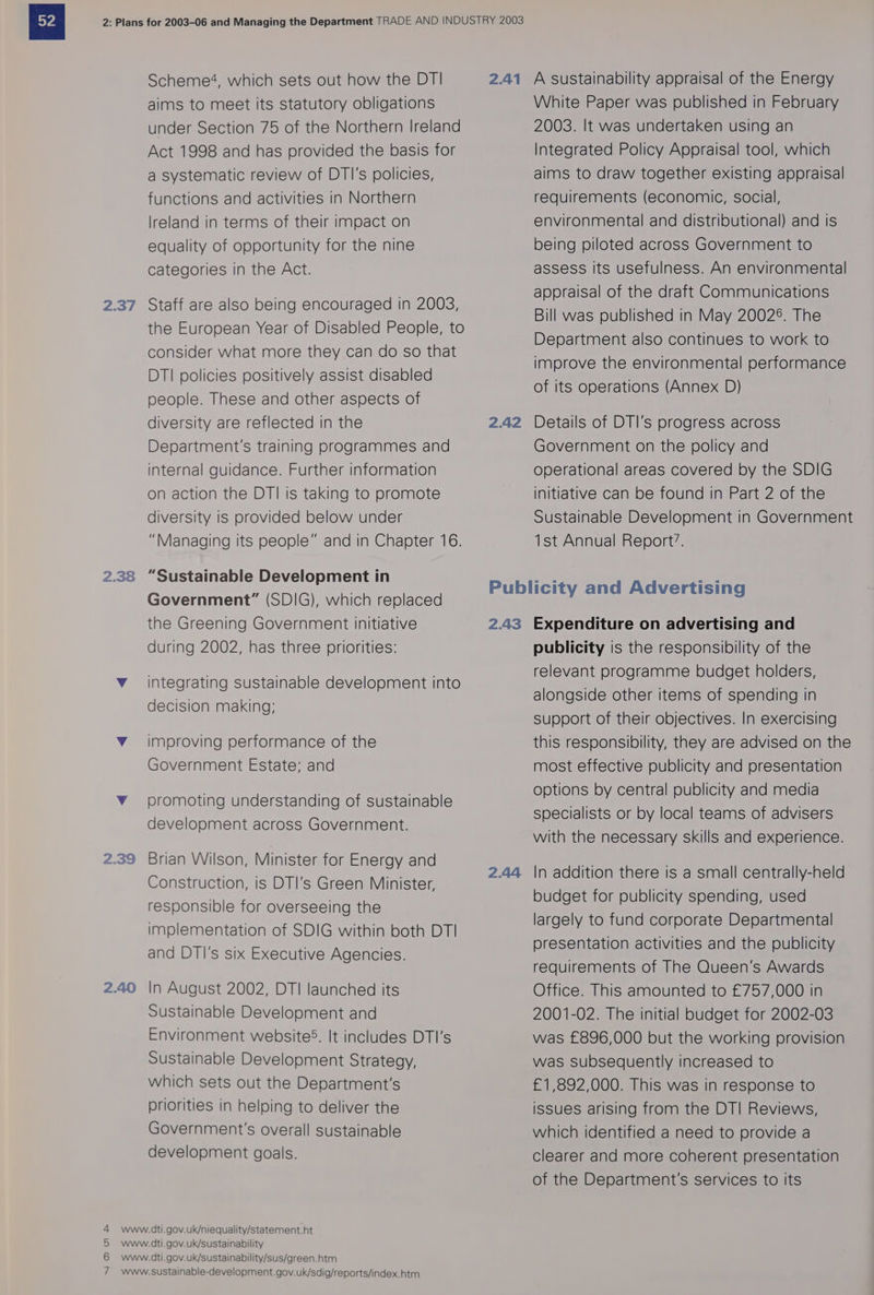 2.37 2.38 2.39 2.40 NOOF Scheme?4, which sets out how the DT! aims to meet its statutory obligations under Section 75 of the Northern Ireland Act 1998 and has provided the basis for a systematic review of DTI's policies, functions and activities in Northern lreland in terms of their impact on equality of opportunity for the nine categories in the Act. Staff are also being encouraged in 2003, the European Year of Disabled People, to consider what more they can do so that DTI policies positively assist disabled people. These and other aspects of diversity are reflected in the Department's training programmes and internal guidance. Further information on action the DTI is taking to promote diversity is provided below under “Managing its people” and in Chapter 16. “Sustainable Development in Government” (SDIG), which replaced the Greening Government initiative during 2002, has three priorities: integrating sustainable development into decision making; improving performance of the Government Estate; and promoting understanding of sustainable development across Government. Brian Wilson, Minister for Energy and Construction, is DTI’s Green Minister, responsible for overseeing the implementation of SDIG within both DTI and DTI’s six Executive Agencies. In August 2002, DTI launched its Sustainable Development and Environment website. It includes DTI’s Sustainable Development Strategy, which sets out the Department's priorities in helping to deliver the Government's overall sustainable development goals. 2.41 2.42 A sustainability appraisal of the Energy White Paper was published in February 2003. It was undertaken using an Integrated Policy Appraisal tool, which aims to draw together existing appraisal requirements (economic, social, environmental and distributional) and is being piloted across Government to assess Its usefulness. An environmental appraisal of the draft Communications Bill was published in May 20028. The Department also continues to work to improve the environmental performance of its operations (Annex D) Details of DTI’s progress across Government on the policy and operational areas covered by the SDIG initiative can be found in Part 2 of the Sustainable Development in Government 1st Annual Report’. 2.43 2.44 Expenditure on advertising and publicity is the responsibility of the relevant programme budget holders, alongside other items of spending in support of their objectives. In exercising this responsibility, they are advised on the most effective publicity and presentation options by central publicity and media specialists or by local teams of advisers with the necessary skills and experience. In addition there is a small centrally-held budget for publicity spending, used largely to fund corporate Departmental presentation activities and the publicity requirements of The Queen's Awards Office. This amounted to £757,000 in 2001-02. The initial budget for 2002-03 was £896,000 but the working provision was Subsequently increased to £1,892,000. This was in response to issues arising from the DTI Reviews, which identified a need to provide a clearer and more coherent presentation of the Department's services to its