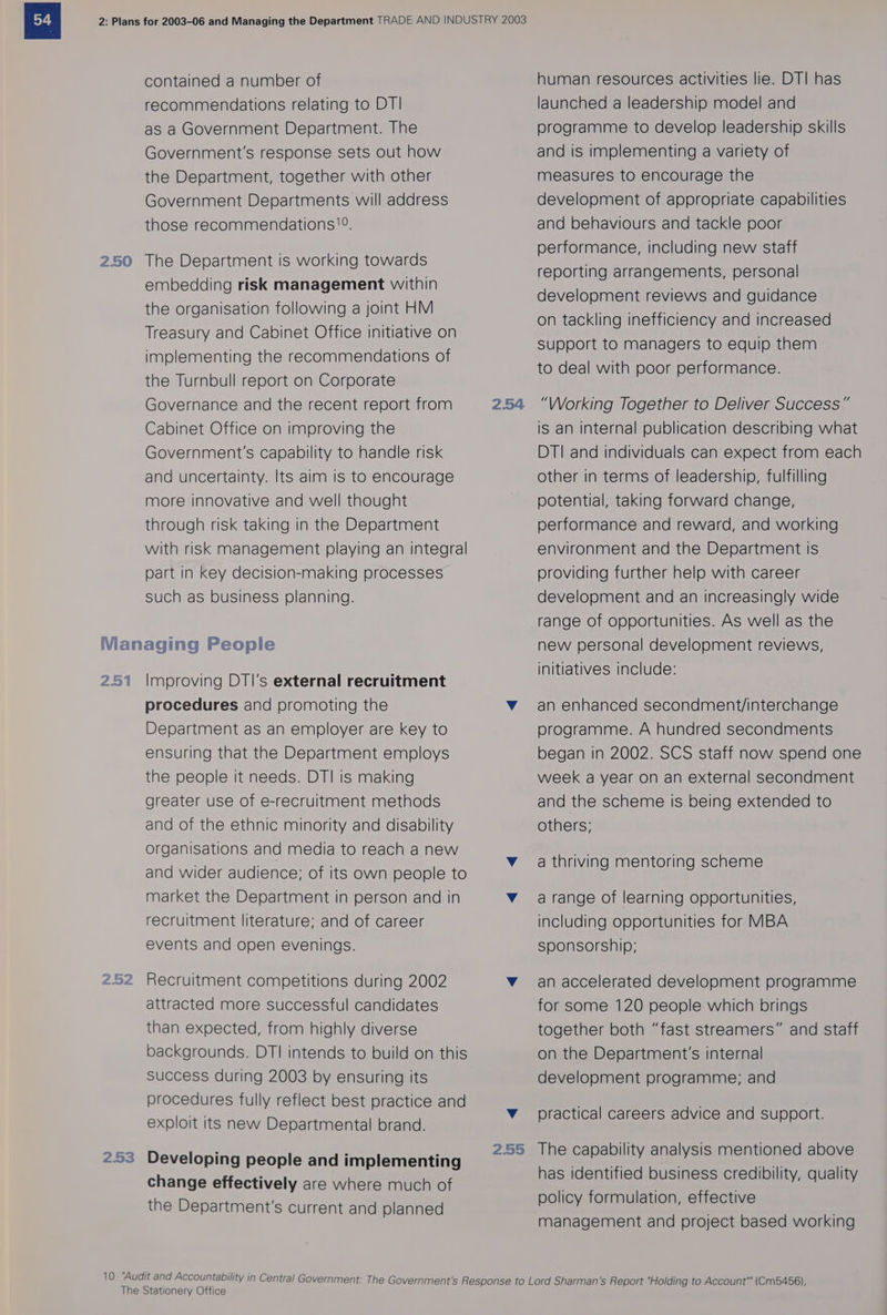 2.50 contained a number of recommendations relating to DTI as a Government Department. The Government's response sets out how the Department, together with other Government Departments will address those recommendations. The Department is working towards embedding risk management within the organisation following a joint HM Treasury and Cabinet Office initiative on implementing the recommendations of the Turnbull report on Corporate Governance and the recent report from Cabinet Office on improving the Government's capability to handle risk and uncertainty. Its aim is to encourage more innovative and well thought through risk taking in the Department with risk management playing an integral part in key decision-making processes such as business planning. 251 252 2.53 Improving DTI’'s external recruitment procedures and promoting the Department as an employer are key to ensuring that the Department employs the people it needs. DTI is making greater use of e-recruitment methods and of the ethnic minority and disability organisations and media to reach a new and wider audience; of its own people to market the Department in person and in recruitment literature; and of career events and open evenings. Recruitment competitions during 2002 attracted more successful candidates than expected, from highly diverse backgrounds. DTI intends to build on this Success during 2003 by ensuring its procedures fully reflect best practice and exploit its new Departmental brand. Developing people and implementing change effectively are where much of the Department's current and planned 2.54 2.55 human resources activities lie. DT] has launched a leadership model and programme to develop leadership skills and is implementing a variety of measures to encourage the development of appropriate capabilities and behaviours and tackle poor performance, including new staff reporting arrangements, personal development reviews and guidance on tackling inefficiency and increased support to managers to equip them to deal with poor performance. “Working Together to Deliver Success” is an internal publication describing what DTI and individuals can expect from each other in terms of leadership, fulfilling potential, taking forward change, performance and reward, and working environment and the Department is providing further help with career development and an increasingly wide range of opportunities. As well as the new personal development reviews, initiatives include: an enhanced secondment/interchange programme. A hundred secondments began in 2002. SCS staff now spend one week a year on an external secondment and the scheme is being extended to others; a thriving mentoring scheme a range of learning opportunities, including opportunities for MBA sponsorship; an accelerated development programme for some 120 people which brings together both “fast streamers” and staff on the Department's internal development programme; and practical careers advice and support. The capability analysis mentioned above has identified business credibility, quality policy formulation, effective management and project based working