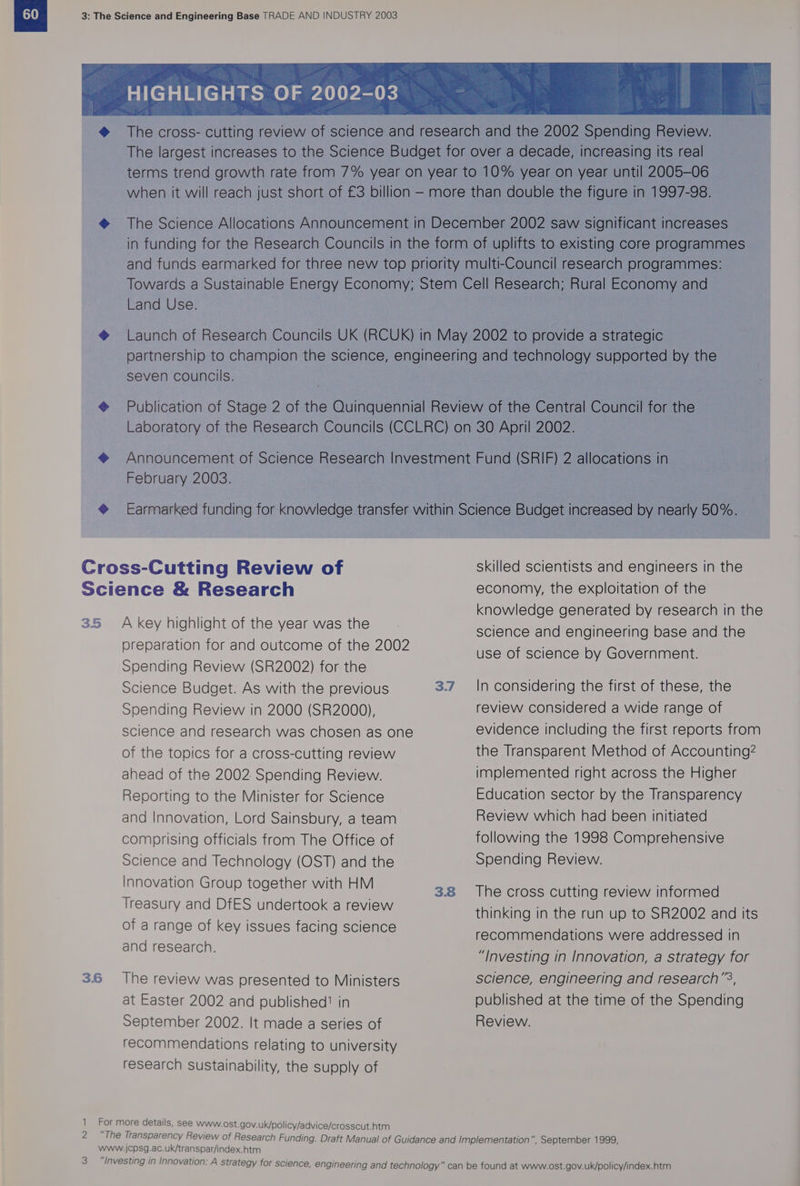 e Land Use. seven councils. February 2003. 35 3.6 A key highlight of the year was the preparation for and outcome of the 2002 Spending Review (SR2002) for the Science Budget. As with the previous Spending Review in 2000 (SR2000), science and research was chosen as one of the topics for a cross-cutting review ahead of the 2002 Spending Review. Reporting to the Minister for Science and Innovation, Lord Sainsbury, a team comprising officials from The Office of Science and Technology (OST) and the Innovation Group together with HM Treasury and DfES undertook a review of a range of key issues facing science and research. The review was presented to Ministers at Easter 2002 and published?’ in September 2002. It made a series of recommendations relating to university research sustainability, the supply of 3 3.7 3.8 skilled scientists and engineers in the economy, the exploitation of the knowledge generated by research in the science and engineering base and the use of science by Government. In considering the first of these, the review considered a wide range of evidence including the first reports from the Transparent Method of Accounting? implemented right across the Higher Education sector by the Transparency Review which had been initiated following the 1998 Comprehensive Spending Review. The cross cutting review informed thinking in the run up to SR2002 and its recommendations were addressed in “Investing in Innovation, a strategy for science, engineering and research’, published at the time of the Spending Review.