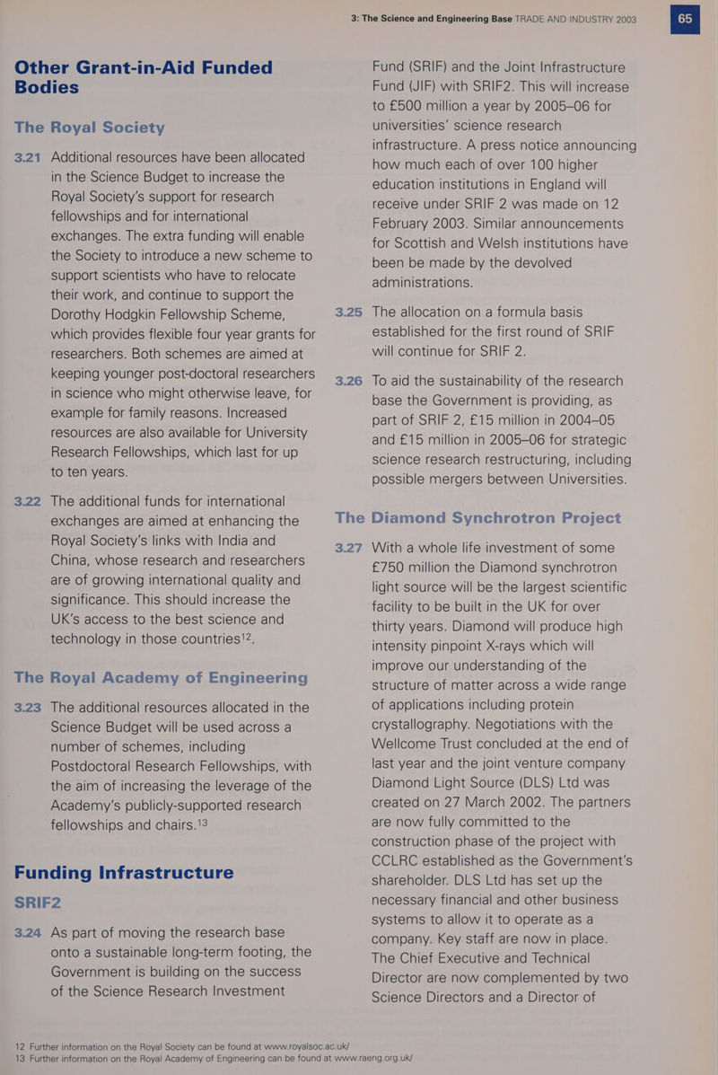 Other Grant-in-Aid Funded Bodies The Royal Society 3.21 Additional resources have been allocated in the Science Budget to increase the Royal Society's support for research fellowships and for international exchanges. The extra funding will enable the Society to introduce a new scheme to Support scientists who have to relocate their work, and continue to support the Dorothy Hodgkin Fellowship Scheme, which provides flexible four year grants for researchers. Both schemes are aimed at keeping younger post-doctoral researchers in science who might otherwise leave, for example for family reasons. Increased resources are also available for University Research Fellowships, which last for up to ten years. 3.22 The additional funds for international exchanges are aimed at enhancing the Royal Society's links with India and China, whose research and researchers are of growing International quality and Significance. This should increase the UK's access to the best science and technology in those countries!2. The Royal Academy of Engineering 3.23 The additional resources allocated in the Science Budget will be used across a number of schemes, including Postdoctoral Research Fellowships, with the aim of increasing the leverage of the Academy's publicly-supported research fellowships and chairs.13 Funding Infrastructure SRIF2 3.24 As part of moving the research base onto a sustainable long-term footing, the Government is building on the success of the Science Research Investment 3.25 3.26 The 3.27 Fund (SRIF) and the Joint Infrastructure Fund (JIF) with SRIF2. This will increase to £500 million a year by 2005-06 for universities’ science research infrastructure. A press notice announcing how much each of over 100 higher education institutions in England will receive under SRIF 2 was made on 12 February 2003. Similar announcements for Scottish and Welsh institutions have been be made by the devolved administrations. The allocation on a formula basis established for the first round of SRIF will continue for SRIF 2. To aid the sustainability of the research base the Government is providing, as part of SRIF 2, £15 million in 2004-05 and £15 million in 2005-06 for strategic science research restructuring, including possible mergers between Universities. Diamond Synchrotron Project With a whole life investment of some £750 million the Diamond synchrotron light source will be the largest scientific facility to be built in the UK for over thirty years. Diamond will produce high intensity pinpoint X-rays which will improve our understanding of the structure of matter across a wide range of applications including protein crystallography. Negotiations with the Wellcome Trust concluded at the end of last year and the joint venture company Diamond Light Source (DLS) Ltd was created on 27 March 2002. The partners are now fully committed to the construction phase of the project with CCLRC established as the Government's shareholder. DLS Ltd has set up the necessary financial and other business systems to allow it to operate as a company. Key staff are now in place. The Chief Executive and Technical Director are now complemented by two Science Directors and a Director of