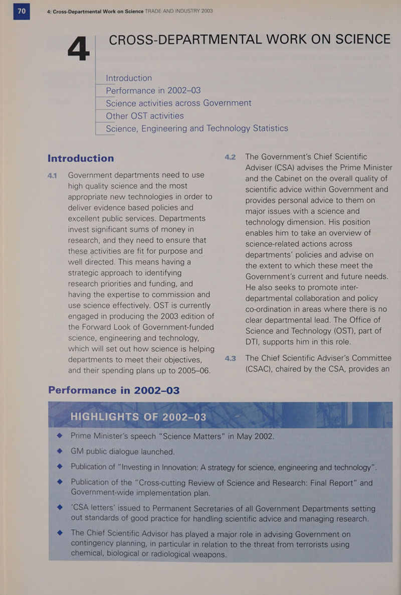 4. Introduction Performance in 2002-03 Other OST activities 4.1 Government departments need to use high quality science and the most appropriate new technologies in order to deliver evidence based policies and excellent public services. Departments invest significant Sums of money in research, and they need to ensure that these activities are fit for purpose and well directed. This means having a Strategic approach to identifying research priorities and funding, and having the expertise to commission and use science effectively. OST is currently engaged in producing the 2003 edition of the Forward Look of Government-funded science, engineering and technology, which will set out how science is helping departments to meet their objectives, and their spending plans up to 2005-06. ¢ ¢ ¢ «6¢ GM public dialogue launched. | 4.2 4.3 The Government's Chief Scientific Adviser (CSA) advises the Prime Minister and the Cabinet on the overall quality of scientific advice within Government and provides personal advice to them on major issues with a science and technology dimension. His position enables him to take an overview of science-related actions across departments’ policies and advise on the extent to which these meet the Government's current and future needs. He also seeks to promote inter- departmental collaboration and policy co-ordination in areas where there Is no clear departmental lead. The Office of Science and Technology (OST), part of DTI, supports him in this role. The Chief Scientific Adviser's Committee (CSAC), chaired by the CSA, provides an Government-wide implementation plan.