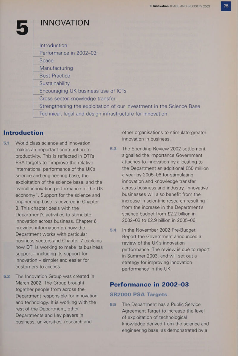 INNOVATION | _ Introduction |__Performance in 2002-03 | Space Manufacturing Best Practice Sustainability 5.1 5.2 World class science and innovation makes an important contribution to productivity. This is reflected in DTI's PSA targets to “improve the relative international performance of the UK’s science and engineering base, the exploitation of the science base, and the overall innovation performance of the UK economy”. Support for the science and engineering base Is covered in Chapter 3. This chapter deals with the Department's activities to stimulate innovation across business. Chapter 6 provides information on how the Department works with particular business sectors and Chapter 7 explains how DTI is working to make its business support — Including its support for innovation — simpler and easier for customers to access. The Innovation Group was created In March 2002. The Group brought together people from across the Department responsible for innovation and technology. It is working with the rest of the Department, other Departments and key players in business, universities, research and 5.3 5.4 5: Innovation TRADE AND INDUSTRY 2003 other organisations to stimulate greater innovation in business. The Spending Review 2002 settlement signalled the importance Government attaches to innovation by allocating to the Department an additional £50 million a year by 2005-06 for stimulating innovation and knowledge transfer across business and industry. Innovative businesses will also benefit from the increase in scientific research resulting from the increase in the Department's science budget from £2.2 billion in 2002-03 to £2.9 billion in 2005-06. In the November 2002 Pre-Budget Report the Government announced a review of the UK’s innovation performance. The review Is due to report in Summer 2003, and will set out a strategy for improving innovation performance in the UK. 5.5 The Department has a Public Service Agreement Target to increase the level of exploitation of technological knowledge derived from the science and engineering base, as demonstrated by a