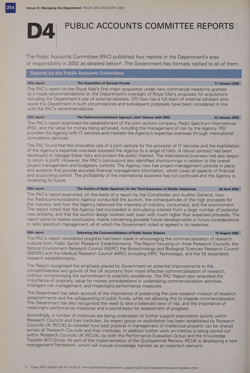 PUBLIC ACCOUNTS COMMITTEE REPORTS The Public Accounts Committee (PAC) published four reports in the Department's area of responsibility in 2002 as detailed below®. The Government has formally replied to all of them. : Reports by the Public Accounts Committee The PAC's report on the Royal Mail's first major acquisition under new commercial freedoms granted to it made recommendations on the Department's oversight of Royal Mail’s proposals for acquisitions including the Department's use of external advisers. DTI now has a full team of external advisers who assist the Department in such circumstances and subsequent proposals have been considered in line with the PAC’s recommendations. 12th report The Radiocommunications Agency’s Joint Venture with CMG 23 January 2002 The PAC's report examined the establishment of the joint venture company, Radio Spectrum International (RSI), and the value for money being achieved, including the management of risk by the Agency. RSI provides the Agency with IT services and markets the Agency's expertise overseas through international consultancy services. The PAC found that the innovative use of a joint venture for the provision of IT services and the exploitation of the Agency's expertise overseas exposed the Agency to a range of risks. A robust contract had been developed to manage these risks and protect the public interest. The international business had also begun to return a profit. However, the PAC'’s conclusions also identified shortcomings in relation to the overall project management and budgetary controls. The Agency now has project management controls in place and systems that provide accurate financial management information, which cover all aspects of financial and accounting control. The profitability of the international business has not continued and the Agency is reviewing its future. 30th report The Auction of Radio Spectrum for the Third Generation of Mobile Telephones 26 April 2002 The PAC's report examined, on the basis of a report by the Comptroller and Auditor General, how the Radiocommunications Agency conducted the auction, the consequences of the high proceeds for the industry, and how the Agency balanced the interests of industry, consumers, and the environment. The report noted that the Agency had succeeded in stimulating interest from a large number of potential new entrants, and that the auction design worked well, even with much higher than expected proceeds. The report came to twelve conclusions, mainly concerning possible future developments or future considerations in radio spectrum management, all of which the Government noted or agreed in its response. 59th report Delivering the Commercialisation of Public Sector Science 15 August 2002 The PAC’s report considered progress had been made in encouraging the commercialisation of research outputs from Public Sector Research Establishments. The Report focusing on three Research Councils, the Natural Environment Research Council (NERC) the Biotechnology and Biological Sciences Research Council (BBSRC) and the Medical Research Council (MRC) (including MRC Technology), and the 53 associated research establishments. The Report recognised the emphasis placed by Government on potential improvements to the competitiveness and growth of the UK economy from more effective commercialisation of research, without compromising the commitment to scientific excellence. The PAC Report also reiterated the importance of propriety, value for money considerations in undertaking commercialisation activities, intelligent risk management, and meaningful performance measures. The Department has taken account of the importance of preserving the core research mission of research establishments and the safeguarding of public funds, while not allowing this to impede commercialisation. The Department has also recognised the need to take a balanced view of risk, and the importance of meaningful performance measures and a sound basis for assessment of progress. Accordingly, a number of initiatives are being undertaken to further support exploitation activity within Research Councils and their institutes. An expert group on exploitation has been established by Research Councils UK (RCUK) to consider how best practice in management of intellectual property can be shared across all Research Councils and their institutes. In addition further work on metrics is being carried out within Research Councils UK (RCUK), by both the Performance Evaluation Group and the Knowledge Transfer (KT) Group. As part of the implementation of the Quinquennial Review, RCUK is developing a new management framework, which will include knowledge transfer as an important element.