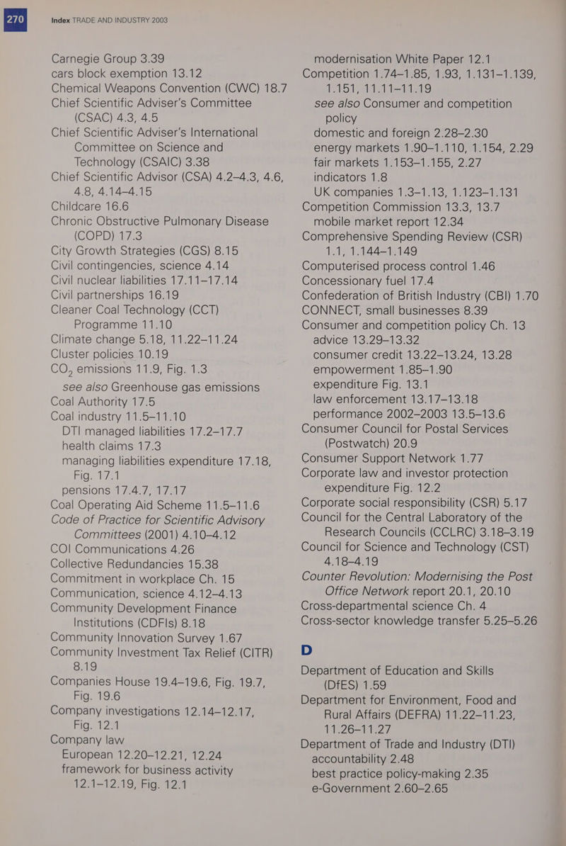 Carnegie Group 3.39 cars block exemption 13.12 Chemical Weapons Convention (CWC) 18.7 Chief Scientific Adviser's Committee (CSAG) 4.3, 4.5 Chief Scientific Adviser's International Committee on Science and Technology (CSAIC) 3.38 Chief Scientific Advisor (CSA) 4.2-4.3, 4.6, 4.8, 4.14-4.15 Childcare 16.6 Chronic Obstructive Pulmonary Disease (CORD iau23 City Growth Strategies (CGS) 8.15 Civil contingencies, science 4.14 Civil nuclear liabilities 17.11-17.14 Civil partnerships 16.19 Cleaner Coal Technology (CCT) Programme 11.10 Climate change 5.18, 11.22-11.24 Cluster policies 10.19 COT emissions li oamiGn 13 see also Greenhouse gas emissions Coal Authority 17.5 Coal industry 11.5-11.10 DT! managed liabilities 17.2-17.7 health claims 17.3 managing liabilities expenditure 17.18, EicGaele/al pensions 17.4.7, 17.17 Coal Operating Aid Scheme 11.5-11.6 Code of Practice for Scientific Advisory Committees (2001) 4.10-4.12 COI Communications 4.26 Collective Redundancies 15.38 Commitment in workplace Ch. 15 Communication, science 4.12-4.13 Community Development Finance Institutions (CDFls) 8.18 Community Innovation Survey 1.67 Community Investment Tax Relief (CITR) 8.19 Companies House 19.4-19.6, Fig. 19.7, Fig. 19.6 Company investigations 12.14-12.17, Fig. 123 Company law European 12.20-12.21, 12.24 framework for business activity 12.1-12.19, Fig. 12.1 modernisation White Paper 12.1 Competition 1.74-1.85, 1.93, 1.131-1.139, 1 lle tes Vel aa see also Consumer and competition policy domestic and foreign 2.28-2.30 energy markets 1.90-1.110, 1.154, 2.29 fair markets 1.153-1.155, 2.27 indicators 1.8 UK companies 1.3-1.13, 1.123-1.131 Competition Commission 13.3, 13.7 mobile market report 12.34 Comprehensive Spending Review (CSR) 1.1, 1.144-1.149 Computerised process control 1.46 Concessionary fuel 17.4 Confederation of British Industry (CBI) 1.70 CONNECT, small businesses 8.39 Consumer and competition policy Ch. 13 advice 13.29-13.32 consumer credit 13.22-13.24, 13.28 empowerment 1.85-1.90 expenditure Fig. 13.1 law enforcement 13.17-13.18 performance 2002-2003 13.5-13.6 Consumer Council for Postal Services (Postwatch) 20.9 Consumer Support Network 1.77 Corporate law and investor protection expenditure Fig. 12.2 Corporate social responsibility (CSR) 5.17 Council for the Central Laboratory of the Research Councils (CCLRC) 3.18-3.19 Council for Science and Technology (CST) 4.18-4.19 Counter Revolution: Modernising the Post Office Network report 20.1, 20.10 Cross-departmental science Ch. 4 Cross-sector knowledge transfer 5.25—-5.26 D Department of Education and Skills (Bie) Lets, Department for Environment, Food and Rural Affairs (DEFRA) 11.22-11.23, 11.26-11.27 Department of Trade and Industry (DT) accountability 2.48 best practice policy-making 2.35 e-Government 2.60-2.65
