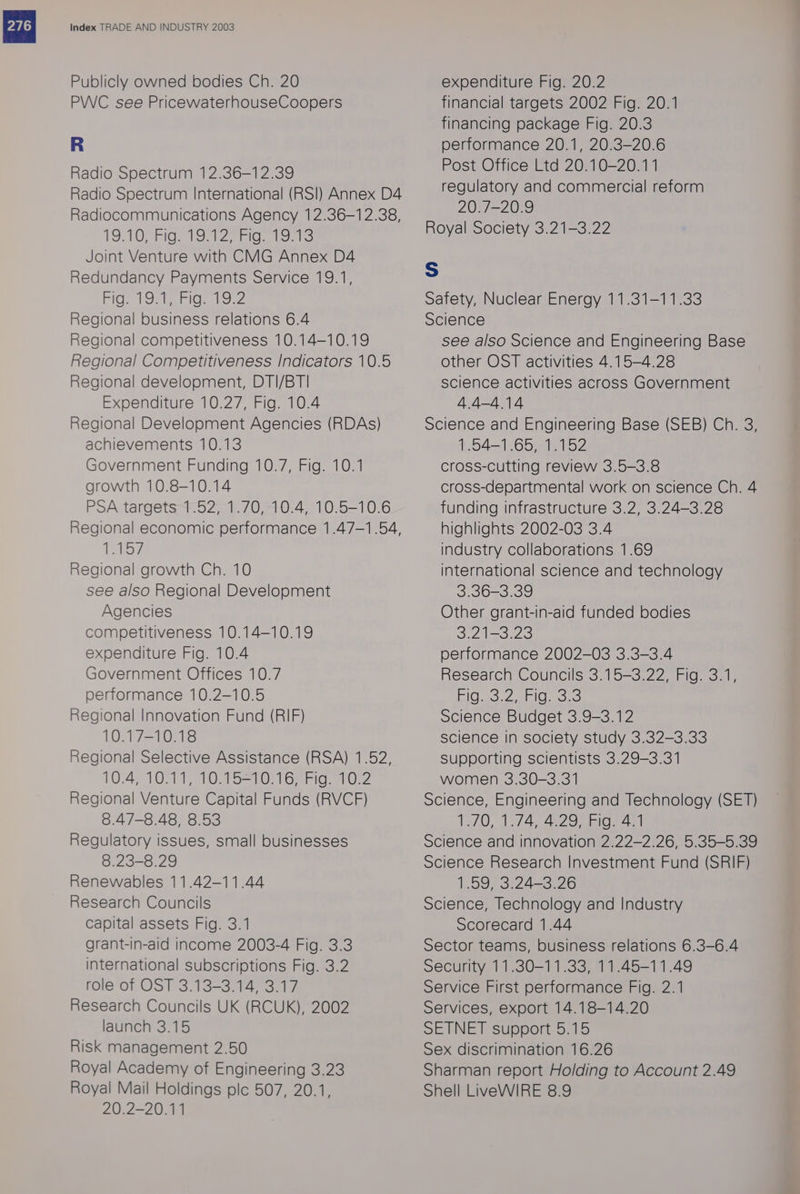 Publicly owned bodies Ch. 20 PVC see PricewaterhouseCoopers Radio Spectrum 12.36-12.39 Radio Spectrum International (RSI) Annex D4 Radiocommunications Agency 12.36-12.38, TOMOsFIO’ WO Ze ioe oro Joint Venture with CMG Annex D4 Redundancy Payments Service 19.1, uo RS Sy 8 BAS pe Regional business relations 6.4 Regional competitiveness 10.14—10.19 Regional Competitiveness Indicators 10.5 Regional development, DTI/BT| Expenditure 10.27, Fig. 10.4 Regional Development Agencies (RDAs) achievements 10.13 Government Funding 10.7, Fig. 10.1 growth 10.8-10.14 PSA targets 1.52, 1.70, 10.4, 10.5-10.6 Regional economic performance 1.47—-1.54, GAlS/ Regional growth Ch. 10 see also Regional Development Agencies competitiveness 10.14-10.19 expenditure Fig. 10.4 Government Offices 10.7 performance 10.2-10.5 Regional Innovation Fund (RIF) 10.17-10.18 Regional Selective Assistance (RSA) 1.52, TO, Ol Oat SSO Ge hig: sbOse Regional Venture Capital Funds (RVCF) 8.47-8.48, 8.53 Regulatory issues, small businesses 8.23-8.29 Renewables 11.42-11.44 Research Councils capital assets Fig. 3.1 grant-in-aid income 2003-4 Fig. 3.3 international subscriptions Fig. 3.2 role of OST 3.13-3.14, 3.17 Research Councils UK (RCUK), 2002 launch 3.15 Risk management 2.50 Royal Academy of Engineering 3.23 Royal Mail Holdings plc 507, 20.1, 20.2-20.11 expenditure Fig. 20.2 financial targets 2002 Fig. 20.1 financing package Fig. 20.3 performance 20.1, 20.3-20.6 Post Office Ltd 20.10-20.11 regulatory and commercial reform 20.7-20.9 Royal Society 3.21-3.22 Ss Safety, Nuclear Energy 11.31-11.33 Science see also Science and Engineering Base other OST activities 4.15-4.28 science activities across Government 4.4-4.14 Science and Engineering Base (SEB) Ch. 3, 154 — Obie og cross-cutting review 3.5-3.8 cross-departmental work on science Ch. 4 funding infrastructure 3.2, 3.24-3.28 highlights 2002-03 3.4 industry collaborations 1.69 international science and technology 3.36-3.39 Other grant-in-aid funded bodies 3213.20 performance 2002-03 3.3-3.4 Research Councils 3.15-3.22, Fig. 3.1, Bid o3 2 aia Science Budget 3.9-3.12 science In society study 3.32-3.33 Supporting scientists 3.29-3.31 women 3.30-3.31 Science, Engineering and Technology (SET) LZ0, 17/4, 4297 Bigs Science and innovation 2.22-2.26, 5.35-5.39 Science Research Investment Fund (SRIF) 1.59, 3.24-3.26 Science, Technology and Industry Scorecard 1.44 Sector teams, business relations 6.3-6.4 Security 11.30-11.33, 11.45-11.49 Service First performance Fig. 2.1 Services, export 14.18-14.20 SEINE) SUDDOTE 5. 1D Sex discrimination 16.26 Sharman report Holding to Account 2.49 Shell LiveWIRE 8.9