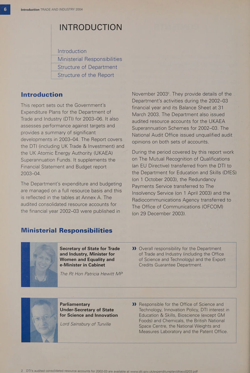 INTRODUCTION Introduction Ministerial Responsibilities Structure of Department Structure of the Report Introduction This report sets out the Government's Expenditure Plans for the Department of Trade and Industry (DTI) for 2003-06. It also assesses performance against targets and provides a summary of significant developments in 2003-04. The Report covers the DTI (including UK Trade &amp; Investment) and the UK Atomic Energy Authority (UKAEA) Superannuation Funds. It supplements the Financial Statement and Budget report 2003-04. The Department's expenditure and budgeting are managed on a full resource basis and this is reflected in the tables at Annex A. The audited consolidated resource accounts for the financial year 2002-03 were published in Ministerial Responsibilities November 2003. They provide details of the Department's activities during the 2002-03 financial year and its Balance Sheet at 31 March 2003. The Department also issued audited resource accounts for the UKAEA Superannuation Schemes for 2002-03. The National Audit Office issued unqualified audit opinions on both sets of accounts. During the period covered by this report work on The Mutual Recognition of Qualifications (an EU Directive) transferred from the DTI to the Department for Education and Skills (DfES) (on 1 October 2003), the Redundancy Payments Service transferred to The Insolvency Service (on 1 April 2003) and the Radiocommunications Agency transferred to The Office of Communications (OFCOM) (on 29 December 2003). - Secretary of State for Trade ~ and Industry, Minister for Women and Equality and e-Minister in Cabinet The Rt Hon Patricia Hewitt MP »)» Overall responsibility for the Department of Trade and Industry (including the Office of Science and Technology) and the Export Credits Guarantee Department. Parliamentary Under-Secretary of State for Science and Innovation Lord Sainsbury of Turville »» Responsible for the Office of Science and Technology, Innovation Policy, DTI interest in Education &amp; Skills, Bioscience (except GM Foods) and Chemicals, the British National Space Centre, the National Weights and Measures Laboratory and the Patent Office.