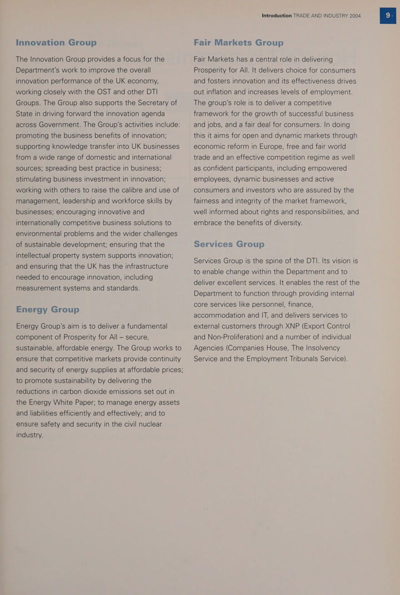 Innovation Group The Innovation Group provides a focus for the Department's work to improve the overall innovation performance of the UK economy, working closely with the OST and other DT| Groups. The Group also supports the Secretary of State in driving forward the innovation agenda across Government. The Group’s activities include: promoting the business benefits of innovation; supporting knowledge transfer into UK businesses from a wide range of domestic and international sources; spreading best practice in business; stimulating business investment in innovation; working with others to raise the calibre and use of management, leadership and workforce skills by businesses; encouraging innovative and internationally competitive business solutions to environmental problems and the wider challenges of sustainable development; ensuring that the intellectual property system supports innovation; and ensuring that the UK has the infrastructure needed to encourage innovation, including measurement systems and standards. Energy Group Energy Group's aim is to deliver a fundamental component of Prosperity for All — secure, sustainable, affordable energy. The Group works to ensure that competitive markets provide continuity and security of energy supplies at affordable prices; to promote sustainability by delivering the reductions in carbon dioxide emissions set out in the Energy White Paper; to manage energy assets and liabilities efficiently and effectively; and to ensure safety and security in the civil nuclear industry. Introduction TRADE AND INDUSTRY 2004 Fair Markets Group Fair Markets has a central role in delivering Prosperity for All. It delivers choice for consumers and fosters innovation and its effectiveness drives out Inflation and increases levels of employment. The group's role is to deliver a competitive framework for the growth of successful business and jobs, and a fair deal for consumers. In doing this it aims for open and dynamic markets through economic reform in Europe, free and fair world trade and an effective competition regime as well as confident participants, including empowered employees, dynamic businesses and active consumers and investors who are assured by the fairness and integrity of the market framework, well informed about rights and responsibilities, and embrace the benefits of diversity. Services Group Services Group is the spine of the DTI. Its vision Is to enable change within the Department and to deliver excellent services. It enables the rest of the Department to function through providing internal core services like personnel, finance, accommodation and IT, and delivers services to external customers through XNP (Export Control and Non-Proliferation) and a number of individual Agencies (Companies House, The Insolvency Service and the Employment Tribunals Service).