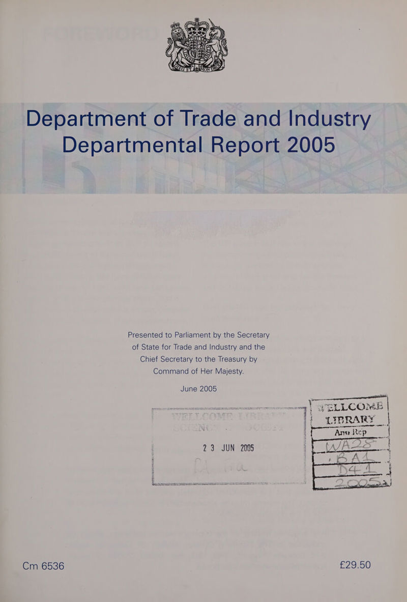 Department of Trade and Industry Departmental Report 2005 Presented to Parliament by the Secretary of State for Trade and Industry and the Chief Secretary to the Treasury by Command of Her Majesty. June 2005 eemapere —q) WELLCOME | LIBRARY | if pre Sa P =p 23 JUN 2005 i ® a} i Lad Re eg OR UA Aha PRN e EAE ADO SPOIL THIRST DORON ES ee oO STE Cm 6536