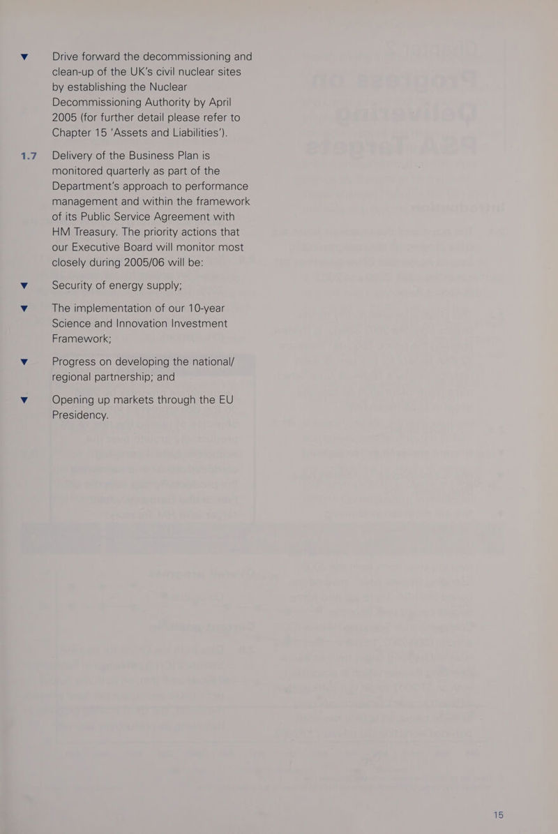 1.7 Drive forward the decommissioning and clean-up of the UK’s civil nuclear sites by establishing the Nuclear Decommissioning Authority by April 2005 (for further detail please refer to Delivery of the Business Plan is monitored quarterly as part of the Department's approach to performance management and within the framework of its Public Service Agreement with HM Treasury. The priority actions that our Executive Board will monitor most closely during 2005/06 will be: Security of energy supply; The implementation of our 10-year Science and Innovation Investment Framework; Progress on developing the national/ regional partnership; and Opening up markets through the EU Presidency.