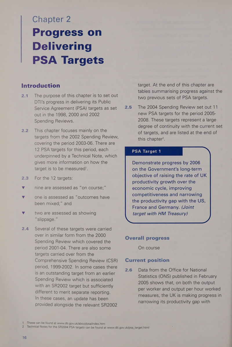 Progress on Delivering PSA Targets 2.1 AQ 5) 2.4 The purpose of this chapter is to set out DTI’s progress in delivering its Public Service Agreement (PSA) targets as set out in the 1998, 2000 and 2002 Spending Reviews. This chapter focuses mainly on the targets from the 2002 Spending Review, covering the period 2003-06. There are 12 PSA targets for this period, each underpinned by a Technical Note, which gives more information on how the target is to be measured’. For the 12 targets: nine are assessed as “on course;” one is assessed as “outcomes have been mixed;” and two are assessed as showing “slippage. ” Several of these targets were carried over in similar form from the 2000 Spending Review which covered the period 2001-04. There are also some targets carried over from the Comprehensive Spending Review (CSR) period, 1999-2002. In some cases there is an Outstanding target from an earlier Spending Review which is associated with an SR2002 target but sufficiently different to merit separate reporting. In these cases, an update has been provided alongside the relevant SR2002 16 2.5 Ov Cu 2.6 target. At the end of this chapter are tables summarising progress against the two previous sets of PSA targets. The 2004 Spending Review set out 11 new PSA targets for the period 2005- 2008. These targets represent a large degree of continuity with the current set of targets, and are listed at the end of this chapter’. PSA Target 1 Demonstrate progress by 2006 on the Government's long-term objective of raising the rate of UK productivity growth over the erall progress On course rrent position Data from the Office for National Statistics (ONS) published in February 2005 shows that, on both the output per worker and output per hour worked measures, the UK is making progress in narrowing its productivity gap with