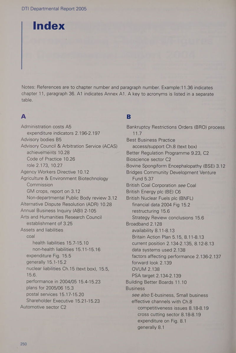 Index table. A Administration costs Ad expenditure Indicators 2.196-2.197 Advisory bodies Bd Advisory Council & Arbitration Service (ACAS) achievements 10.28 Code of Practice 10.26 role 2173210227, Agency Workers Directive 10.12 Agriculture & Environment Biotechnology Commission GM crops, report on 3.12 Non-departmental Public Body review 3.12 Alternative Dispute Resolution (ADR) 10.28 Annual Business Inquiry (ABI) 2-105 Arts and Humanities Research Council establishment of 3.25 Assets and liabilities coal health liabilities 15.7-15.10 non-health liabilities 15.11-15.16 expenditure Fig. 15.5 generally 15.1-15.2 nuclear liabilities Ch.15 (text box), 15.5, jtewiss performance in 2004/05 15.4-15.23 plans for 2005/06 15.3 postal services 15.17-15.20 Shareholder Executive 15.21-15.23 Automotive sector C2 250 Bankruptcy Restrictions Orders (BRO) process Teles Best Business Practice access/support Ch.8 (text box) Better Regulation Programme 9.23, C2 Bioscience sector C2 Bovine Spongiform Encephalopathy (BSE) 3.12 Bridges Community Development Venture Fund 5.37 British Coal Corporation see Coal British Energy ple (BE) C6 British Nuclear Fuels plc (BNFL) financial data 2004 Fig 15.2 restructuring 15.6 Strategy Review conclusions 15.6 Broadband 2.128 availability 8.11-8.13 Britain Action Plan 5.15, 8.11-8.13 current position 2.134-2.135, 8.12-8.13 data systems used 2.138 factors affecting performance 2.136-2.137 forward look 2.139 OVUM 2.138 PSA target 2.134-2.139 Building Better Boards 11.10 Business see also E-business, Small business effective channels with Ch.8 competitiveness issues 8.18-8.19 cross Cutting sector 8.18-8.19 expenditure on Fig. 8.1 generally 8.1