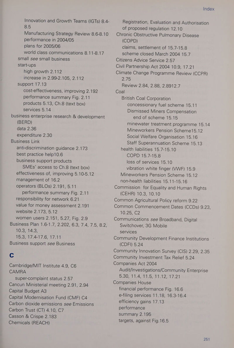Innovation and Growth Teams (IGTs) 8.4- G5) Manufacturing Strategy Review 8.6-8.10 performance in 2004/05 plans for 2005/06 world class communications 8.11-8.17 small see small business start-ups high growth 2.112 increase in 2.99-2.105, 2.112 support 17313 cost-effectiveness, improving 2.192 performance summary Fig. 2.11 products 5.13, Ch.8 (text box) services 5.14 business enterprise research & development (BERD) data 2.36 expenditure 2.30 Business Link anti-discrimination guidance 2.173 best practice help10.6 business support products SMEs’ access to Ch.8 (text box) effectiveness of, improving 5.10-5.12 management of 16.2 operators (BLOs) 2.191, 5.11 performance summary Fig. 2.11 responsibility for network 6.21 value for money assessment 2.191 website 2.173, 5.12 VWOlMmeMUSerse271 510 5.27 Fig: 2:9 TOB P1423) forom.4=1'7.6, 17814 Business support see Business Cc Cambridge/MIT Institute 4.9, C6 CAMRA super-complaint status 2.57 Cancun Ministerial meeting 2.91, 2.94 Capital Budget A3 Capital Modernisation Fund (CMF) C4 Carbon dioxide emissions see Emissions Carbon Trust (CT) 4.10, C7 Casson & Crispe 2.183 Chemicals (REACH) Index Registration, Evaluation and Authorisation of proposed regulation 12.10 Chronic Obstructive Pulmonary Disease (COPD) claims, settlement of 15.7-15.8 scheme closed March 2004 15.7 Citizens Advice Service 2.57 Civil Partnership Act 2004 10.9, 17.21 Climate Change Programme Review (CCPR) Phe) Review 2.84, 2.88, 2.8912.7 Coal British Coal Corporation concessionary fuel scheme 15.11 Dismissed Miners Compensation end of scheme 15.15 minewater treatment programme 15.14 Mineworkers Pension Scheme15.12 Social Welfare Organisation 15.16 Staff Superannuation Scheme 15.13 health liabilities 15.7-15.10 COPD 15.7-15.8 loss of services 15.10 vibration white finger (VWF) 15.9 Mineworkers Pension Scheme 15.12 non-health liabilities 15.11-15.16 Commission for Equality and Human Rights (CEHR) 10°35 70.10 Common Agricultural Policy reform 9.22 Common Commencement Dates (CCDs) 9.23, O22 Communications see Broadband, Digital Switchover, 3G Mobile Services Community Development Finance Institutions (CDFI) 5.24 Community Innovation Survey (CIS) 2.29, 2.35 Community Investment Tax Relief 5.24 Companies Act 2004 Audit/Investigations/Community Enterprise 92001 124 ale ate oly 2 Companies House financial performance Fig. 16.6 e-filing services 11.18, 16.3-16.4 efficiency gains 17.13 performance summary 2.195 targets, against Fig.16.5 254