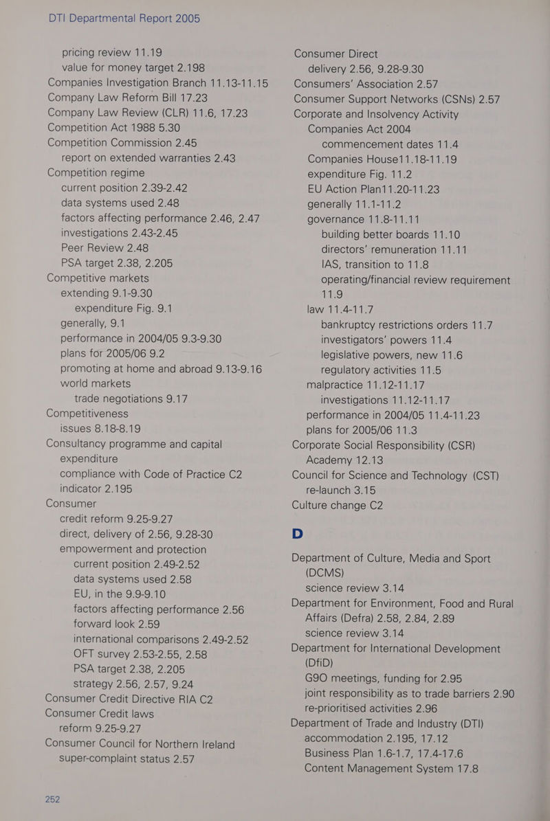 pricing review 11.19 value for money target 2.198 Companies Investigation Branch 11.13-11.15 Company Law Reform Bill 17.23 Company Law Review (CLR) 11.6, 17.23 Competition Act 1988 5.30 Competition Commission 2.45 report on extended warranties 2.43 Competition regime current position 2.39-2.42 data systems used 2.48 factors affecting performance 2.46, 2.47 investigations 2.43-2.45 Peer Review 2.48 PSA target 2.38, 2.205 Competitive markets extending 9.1-9.30 expenditure Fig. 9.1 generally, 9.1 performance in 2004/05 9.3-9.30 plans for 2005/06 9.2 promoting at home and abroad 9.13-9.16 world markets trade negotiations 9.17 Competitiveness issues 8.18-8.19 Consultancy programme and capital expenditure compliance with Code of Practice C2 indicator 2.195 Consumer credit reform 9.25-9.27 direct, delivery of 2.56, 9.28-30 empowerment and protection current position 2.49-2.52 data systems used 2.58 EU, in the 9.9-9.10 factors affecting performance 2.56 forward look 2.59 international comparisons 2.49-2.52 OFT survey 2.53-2.55, 2.58 PSA target 2.38, 2.205 Strategy 2.56, 2.57, 9.24 Consumer Credit Directive RIA C2 Consumer Credit laws reform 9.25-9.27 Consumer Council for Northern Ireland Super-complaint status 2.57 252 Consumer Direct delivery 2.56, 9.28-9.30 Consumers’ Association 2.57 Consumer Support Networks (CSNs) 2.57 Corporate and Insolvency Activity Companies Act 2004 commencement dates 11.4 Companies House11.18-11.19 expenditure Fig. 11.2 EU Action Plan11.20-11.23 generally 11.1-11.2 governance 11.8-11.11 building better boards 11.10 directors’ remuneration 11.11 IAS, transition to 11.8 operating/financial review requirement 11.9 law 11.4-11.7 bankruptcy restrictions orders 11.7 investigators’ powers 11.4 legislative powers, new 11.6 regulatory activities 11.5 malpractice 11.12-11.17 investigations 11.12-11.17 performance in 2004/05 11.4-11.23 plans for 2005/06 11.3 Corporate Social Responsibility (CSR) Academy 12.13 Council for Science and Technology (CST) re-launch 3.15 Culture change C2 D Department of Culture, Media and Sport (DCMS) science review 3.14 Department for Environment, Food and Rural Affairs (Defra) 2.58, 2.84, 2.89 science review 3.14 Department for International Development (DfiD) G90 meetings, funding for 2.95 joint responsibility as to trade barriers 2.90 re-prioritised activities 2.96 Department of Trade and Industry (DT]) accommodation 2.195, 17.12 Business Plan 1.6-1.7, 17.4-17.6 Content Management System 17.8