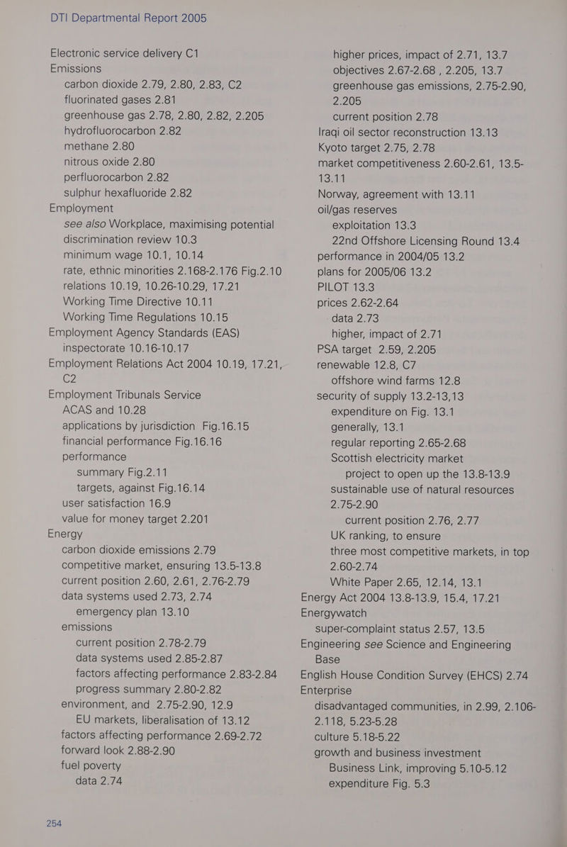 Electronic service delivery C1 Emissions carbon dioxide 2.79, 2.80, 2.83, C2 fluorinated gases 2.81 greenhouse gas 2.78, 2.80, 2.82, 2.205 hydrofluorocarbon 2.82 methane 2.80 nitrous oxide 2.80 perfluorocarbon 2.82 sulphur hexafluoride 2.82 Employment see also Workplace, maximising potential discrimination review 10.3 minimum wage 10.1, 10.14 rate, ethnic minorities 2.168-2.176 Fig.2.10 relations 10.19, 10.26-10.29, 17.21 Working Time Directive 10.11 Working Time Regulations 10.15 Employment Agency Standards (EAS) inspectorate 10.16-10.17 C2 Employment Tribunals Service ACAS and 10.28 applications by jurisdiction Fig.16.15 financial performance Fig.16.16 performance summary Fig.2.11 targets, against Fig.16.14 user satisfaction 16.9 value for money target 2.201 Energy carbon dioxide emissions 2.79 competitive market, ensuring 13.5-13.8 current position 2.60, 2.61, 2.76-2.79 data systems used 2.73, 2.74 emergency plan 13.10 emissions current position 2.78-2.79 data systems used 2.85-2.87 factors affecting performance 2.83-2.84 progress summary 2.80-2.82 environment, and 2.75-2.90, 12.9 EU markets, liberalisation of 13.12 factors affecting performance 2.69-2.72 forward look 2.88-2.90 fuel poverty data 2.74 254 higher prices, impact of 2.71, 13.7 objectives 2.67-2.68 , 2.205, 13.7 greenhouse gas emissions, 2.75-2.90, 2.205 Current position 2.78 lraqi oil sector reconstruction 13.13 Kyoto target 2.75, 2.78 market competitiveness 2.60-2.61, 13.5- 134 Norway, agreement with 13.11 oil/gas reserves exploitation 13.3 22nd Offshore Licensing Round 13.4 performance in 2004/05 13.2 plans for 2005/06 13.2 PIERO Te te23 prices 2.62-2.64 data 2.73 higher, impact of 2.71 PSA target 2.59, 2.205 renewable 12.8, C7 offshore wind farms 12.8 security of supply 13.2-13,13 expenditure on Fig. 13.1 generally, 13.1 regular reporting 2.65-2.68 Scottish electricity market project to open up the 13.8-13.9 sustainable use of natural resources 2.75-2.90 Current position 2.76, 2.77 UK ranking, to ensure three most competitive markets, in top 2.60-2.74 White Paper 2.65, 12.14, 13.1 Energy Act 2004 13.8-13.9, 15.4, 17.21 Energywatch super-complaint status 2.57, 13.5 Engineering see Science and Engineering Base English House Condition Survey (EHCS) 2.74 Enterprise disadvantaged communities, in 2.99, 2.106- Zl Opes eo culture 5.18-5.22 growth and business investment Business Link, improving 5.10-5.12 expenditure Fig. 5.3