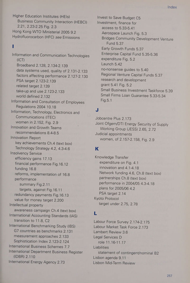 Higher Education Institutes (HEls) Business Community Interaction (HEBCI) 2t2 ee 23-2 2 On 2 Hong Kong WTO Ministerial 2005 9.2 Hydrofluorocarbon (HFC) see Emissions Information and Communication Technologies (ICT) Broadband 2.128, 2.134-2.139 data systems used, quality of 2.131-2.133 factors affecting performance 2.127-2.130 PSA target 2.123-2.139 related target 2.139 take-up and use 2.123-2.133 world defined 2.132 Information and Consultation of Employees Regulations 2004 10.18 Information, Technology, Electronics and Communications (ITEC) women in 2.152, Fig. 2.9 Innovation and Growth Teams recommendations 8.4-8.5 Innovation Report key achievements Ch.4 (text box) Technology Strategy 4.2, 4.3-4.6 Insolvency Service efficiency gains 17.13 financial performance Fig.16.12 funding 16.8 reforms, implementation of 16.8 performance summary Fig.2.11 targets, against Fig.16.11 redundancy payments Fig.16.13 value for money target 2.200 Intellectual property awareness campaign Ch.4 (text box) International Accounting Standards (IAS) transition to 11.8, C2 International Benchmarking Study (IBS) G7 countries as benchmarks 2.131 measurement approaches 2.133 Sophistication Index 2.123-2.124 International Business Schemes 7.7 International Department Business Register (IDBR) 2.110 International Energy Agency 2.73 Index Invest to Save Budget C5 Investment, finance for access to 5.33-5.41 Aerospace Launch Fig. 5.3 Bridges Community Development Venture Pupces.37) Early Growth Funds 5.37 Enterprise Capital Fund 5.35-5.36 expenditure Fig. 5.2 Launch 5.42 no-nonsense guides to 5.40 Regional Venture Capital Funds 5.37 research and development grant 5.41 Fig. 5.2 Small Business Investment Taskforce 5.39 Small Firms Loan Guarantee 5.33-5.34 Rigiorl J Jobcentre Plus 2.173 Joint Ofgem/DTI Energy Security of Supply Working Group (JESS) 2.65, 2.72 Judicial appointments women, of 2.157-2.158, Fig. 2.9 K Knowledge Transfer expenditure on Fig. 4.1 innovation and 4.1-4.18 Network funding 4.6, Ch.8 (text box) partnerships Ch.8 (text box) performance in 2004/05 4.3-4.18 plans for 2005/06 4.2 PSA target 2.14 Kyoto Protocol target under 2.75, 2.78 L Labour Force Survey 2.174-2.175 Labour Market Task Force 2.173 Lambert Review 3.6 Legal Services D role 11.16-11.17 Liabilities statement of contingent/nominal B2 Lisbon agenda 9.11 Lisbon Mid-Term Review