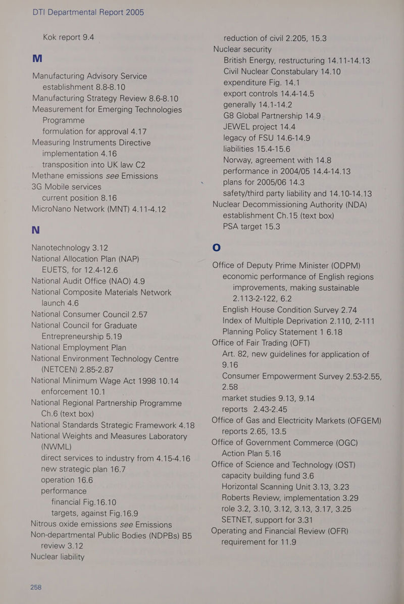 Kok report 9.4 Manufacturing Advisory Service establishment 8.8-8.10 Manufacturing Strategy Review 8.6-8.10 Measurement for Emerging Technologies Programme formulation for approval 4.17 Measuring Instruments Directive implementation 4.16 transposition into UK law C2 Methane emissions see Emissions 3G Mobile services Current position 8.16 MicroNano Network (MNT) 4.11-4.12 Nanotechnology 3.12 National Allocation Plan (NAP) EUVETS, for t7-4-12.6 National Audit Office (NAO) 4.9 National Composite Materials Network launch 4.6 National Consumer Council 2.57 National Council for Graduate Entrepreneurship 5.19 National Employment Plan National Environment Technology Centre (NETCEN) 2.85-2.87 National Minimum Wage Act 1998 10.14 enforcement 10.1 National Regional Partnership Programme Ch.6 (text box) National Standards Strategic Framework 4.18 National Weights and Measures Laboratory (NVWML) direct services to industry from 4.15-4.16 new strategic plan 16.7 operation 16.6 performance financial Fig.16.10 targets, against Fig.16.9 Nitrous oxide emissions see Emissions Non-departmental Public Bodies (NDPBs) B5 review 3.12 Nuclear liability 258 reduction of civil 2.205, 15.3 Nuclear security British Energy, restructuring 14.11-14.13 Civil Nuclear Constabulary 14.10 expenditure Fig. 14.1 export controls 14.4-14.5 generally 14.1-14.2 G8 Global Partnership 14.9 JEWEL project 14.4 legacy of FSU 14.6-14.9 liabilities 15.4-15.6 Norway, agreement with 14.8 performance in 2004/05 14.4-14.13 plans for 2005/06 14.3 safety/third party liability and 14.10-14.13 Nuclear Decommissioning Authority (NDA) establishment Ch.15 (text box) PSA target 15.3 O Office of Deputy Prime Minister (ODPM) economic performance of English regions improvements, making sustainable 21NB=22122 «632 English House Condition Survey 2.74 Index of Multiple Deprivation 2.110, 2-111 Planning Policy Statement 1 6.18 Office of Fair Trading (OFT) Art. 82, new guidelines for application of 9.16 Consumer Empowerment Survey 2.53-2.55, 2.58 market studies 9.13, 9.14 reports 2.43-2.45 Office of Gas and Electricity Markets (OFGEM) reports 2.65/,16.5 Office of Government Commerce (OGC) Action Plan 5.16 Office of Science and Technology (OST) capacity building fund 3.6 Horizontal Scanning Unit 3.13, 3.23 Roberts Review, implementation 3.29 role-3;2, SilDSSiaepeneie eo 5 SETNET, support for 3.31 Operating and Financial Review (OFR) requirement for 11.9