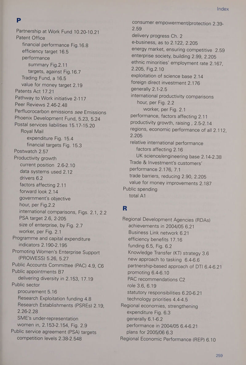 Pp Partnership at Work Fund 10.20-10.21 Patent Office financial performance Fig.16.8 efficiency target 16.5 performance summary Fig.2.11 targets, against Fig.16.7 Trading Fund, a 16.5 value for money target 2.19 Patents Act 17.21 Pathway to Work initiative 2-117 Peer Reviews 2.46-2.48 Perfluorocarbon emissions see Emissions Phoenix Development Fund, 5.23, 5.24 Postal services liabilities 15.17-15.20 Royal Mail expenditure Fig. 15.4 financial targets Fig. 15.3 Postwatch 2.57 Productivity growth Current position 2.6-2.10 data systems used 2.12 drivers 6.2 factors affecting 2.11 forward look 2.14 government's objective hour, per Fig.2.2 international comparisons, Figs. 2.1, 2.2 PSA target 2.6, 2-205 size of enterprise, by Fig. 2.7 worker, per Fig. 2.1 Programme and capital expenditure indicators 2.190-2.195 Promoting Women’s Enterprise Support eB O VES )5.2025.2 7 Public Accounts Committee (PAC) 4.9, C6 Public appointments B7 delivering diversity in 2.153, 17.19 Public sector procurement 5.16 Research Exploitation funding 4.8 Research Establishments (PSREs) 2.19, 2.26-2.28 SME's under-representation women in, 2.153-2.154, Fig. 2.9 Public service agreement (PSA) targets competition levels 2.38-2.548 Index consumer empowerment/protection 2.39- 259 delivery progress Ch. 2 e-business, as to 2.122, 2.205 energy market, ensuring competitive 2.59 enterprise society, building 2.99, 2.205 ethnic minorities’ employment rate ZEIGT. 2e2 055 FIG. 23 Ve exploitation of science base 2.14 foreign direct investment 2.176 generally 2.1-2.5 international productivity comparisons hour, per Fig. 2.2 worker, per Fig. 2.1 performance, factors affecting 2.11 Productivity growth, raising , 2.5-2.14 regions, economic performance of all eA: 2:205 relative international performance factors affecting 2.16 UK science/engineering base 2.14-2.38 Trade &amp; Investment's customers’ performance 2.176, 7.1 trade barriers, reducing 2.90, 2.205 value for money improvements 2.187 total A1 achievements in 2004/05 6.21 Business Link network 6.21 efficiency benefits 17.16 funding 6.5, Fig. 6.2 Knowledge Transfer (KT) Strategy 3.6 new approach to tasking 6.4-6.6 partnership-based approach of DT! 6.4-6.21 promoting 6.4-6.10 PAC recommendations C2 role 3.6, 6.19 Statutory responsibilities 6.20-6.21 technology priorities 4.4-4.5 expenditure Fig. 6.3 generally 6.1-6.2 performance in 2004/05 6.4-6.21 plans for 2005/06 6.3