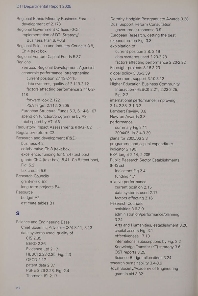 Regional Ethnic Minority Business Fora development of 2.173 Regional Government Offices (GOs) implementation of DT! Strategy/ Business Plan 6.7-6.8 Regional Science and Industry Councils 3.8, Ch.4 (text box) Regional Venture Capital Funds 5.37 Regions see also Regional Development Agencies economic performance, strengthening current position 2.113-2-115 data systems, quality of 2.119-2.121 factors affecting performance 2.116-2- 118 forward look 2.122 PSA target 2.112, 2.205 European Structural Funds 6.3, 6.14-6.167 spend on function/programme by AQ total spend by A7, A8&amp; Regulatory Impact Assessments (RIAs) C2 Regulatory reform C2 Research and development (R&amp;D) business 4.2 collaborative Ch.8 (text box) excellence, funding for Ch.4 (text box) Fig 522 tax credits 5.6 Research Councils grant-in-aid B3 long term projects B4 Resource budget A2 estimate tables B1 Ss Science and Engineering Base Chief Scientific Advisor (CSA) 3.11, 3.13 data systems used, quality of Cis 235 BERD 2.36 Evidence Ltd 2.17 HEBCI 7.23-2-25, Figs 2c DECI 27k patent data 2.37 PSRE 2.26-2.28, Fig. 2.4 Thomson IS! 2.17 260 Dorothy Hodgkin Postgraduate Awards 3.38 Dual Support Reform Consultation government response 3.9 European Research, getting the best expenditure on Fig. 3.3 exploitation of current position 2.8, 2.19 data systems used 2.23-2.28 factors affecting performance 2.20-2.22 Foresight projects 3.16-3.23 global policy 3.36-3.39 government support 3.10-3.12 Higher Education Business Community Interaction (HEBCI) 2.21, 2.23-2.25; Figs 2:3 international performance, improving , 2.14-2.38, 3.1-3.2 Lambert Review 3.6 Newton Awards 3.3 performance summary Fig.2.11 2004/05, in 3.4-3.39 plans for 2005/06 3.3 programme and capital expenditure indicator 2.190 PSA target 2.14, 2.205 Public Research Sector Establishments (PRSEs) Indicators Fig.2.4 funding 4.7 relative performance Current position 2.15 data systems used 2.17 factors affecting 2.16 Research Councils activities 3.6-3.9 administration/performance/planning 3:24 Arts and Humanities, establishment 3.26 capital assets Fig. 3.1 effectiveness 17.13 international subscriptions by Fig. 3.2 Knowledge Transfer (KT) strategy 3.6 OST reports 3.25 Science Budget allocations 3.24 research sustainability 3.4-3.9 Royal Society/Academy of Engineering grant-in-aid 3.32