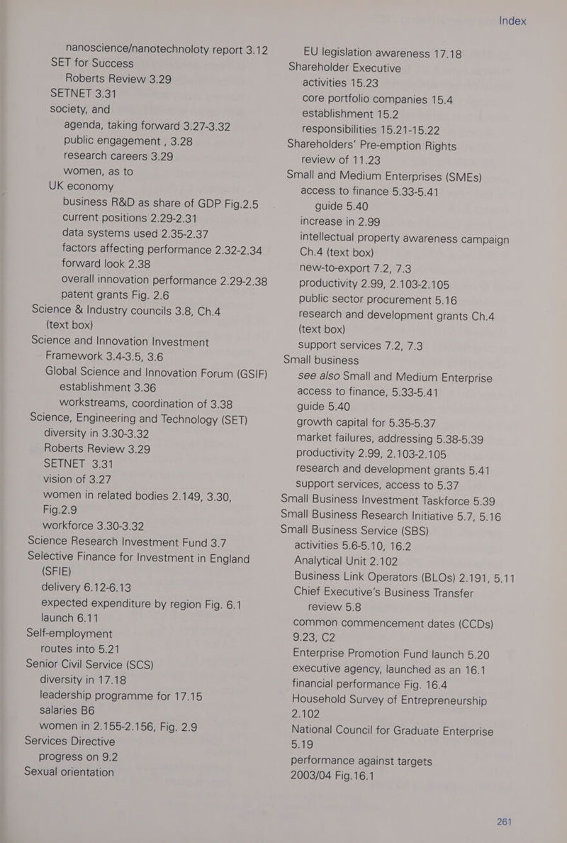 nanoscience/nanotechnoloty report 3.12 SET for Success Roberts Review 3.29 SE ENETSC4 society, and agenda, taking forward 3.27-3.32 public engagement , 3.28 research careers 3.29 women, as to UK economy business R&amp;D as share of GDP Fig.2.5 Current positions 2.29-2.31 data systems used 2.35-2.37 factors affecting performance 2.32-2.34 forward look 2.38 overall innovation performance 2.29-2.38 patent grants Fig. 2.6 Science &amp; Industry councils 3.8, Ch.4 (text box) Science and Innovation Investment Framework 3.4-3.5, 3.6 Global Science and Innovation Forum (GSIF) establishment 3.36 workstreams, coordination of 3.38 Science, Engineering and Technology (SET) diversity in 3.30-3.32 Roberts Review 3.29 SelN Ee 35S | vision of 3.27 women in related bodies 2.149, 3.30, Fig.2.9 workforce 3.30-3.32 Science Research Investment Fund 3.7 Selective Finance for Investment in England (SFIE) delivery 6.12-6.13 expected expenditure by region Fig. 6.1 launch 6.11 Self-employment routes into 5.21 Senior Civil Service (SCS) diversity in 17.18 leadership programme for 17.15 salaries B6 women in 2.155-2.156, Fig. 2.9 Services Directive progress on 9.2 Sexual orientation Index EU legislation awareness 17.18 Shareholder Executive activities 15.23 core portfolio companies 15.4 establishment 15.2 responsibilities 15.21-15.22 Shareholders’ Pre-emption Rights review of 11.23 Small and Medium Enterprises (SMEs) access to finance 5.33-5.41 guide 5.40 increase in 2.99 intellectual property awareness campaign Ch.4 (text box) new-to-export 7.2, 7.3 productivity 2.99, 2.103-2.105 public sector procurement 5.16 research and development grants Ch.4 (text box) support services 7.2, 7.3 Small business see also Small and Medium Enterprise access to finance, 5.33-5.41 guide 5.40 growth capital for 5.35-5.37 market failures, addressing 5.38-5.39 productivity 2.99, 2.103-2.105 research and development grants 5.41 Support services, access to 5.37 Small Business Investment Taskforce 5.39 Small Business Research Initiative 5.7, 5.16 Small Business Service (SBS) activities 5.6-5.10, 16.2 Analytical Unit 2.102 Business Link Operators (BLOs) 2.191, 5.11 Chief Executive's Business Transfer review 5.8 common commencement dates (CCDs) Don? Enterprise Promotion Fund launch 5.20 executive agency, launched as an 16.1 financial performance Fig. 16.4 Household Survey of Entrepreneurship PPAKOS National Council for Graduate Enterprise alo performance against targets 2003/04 Fig.16.1