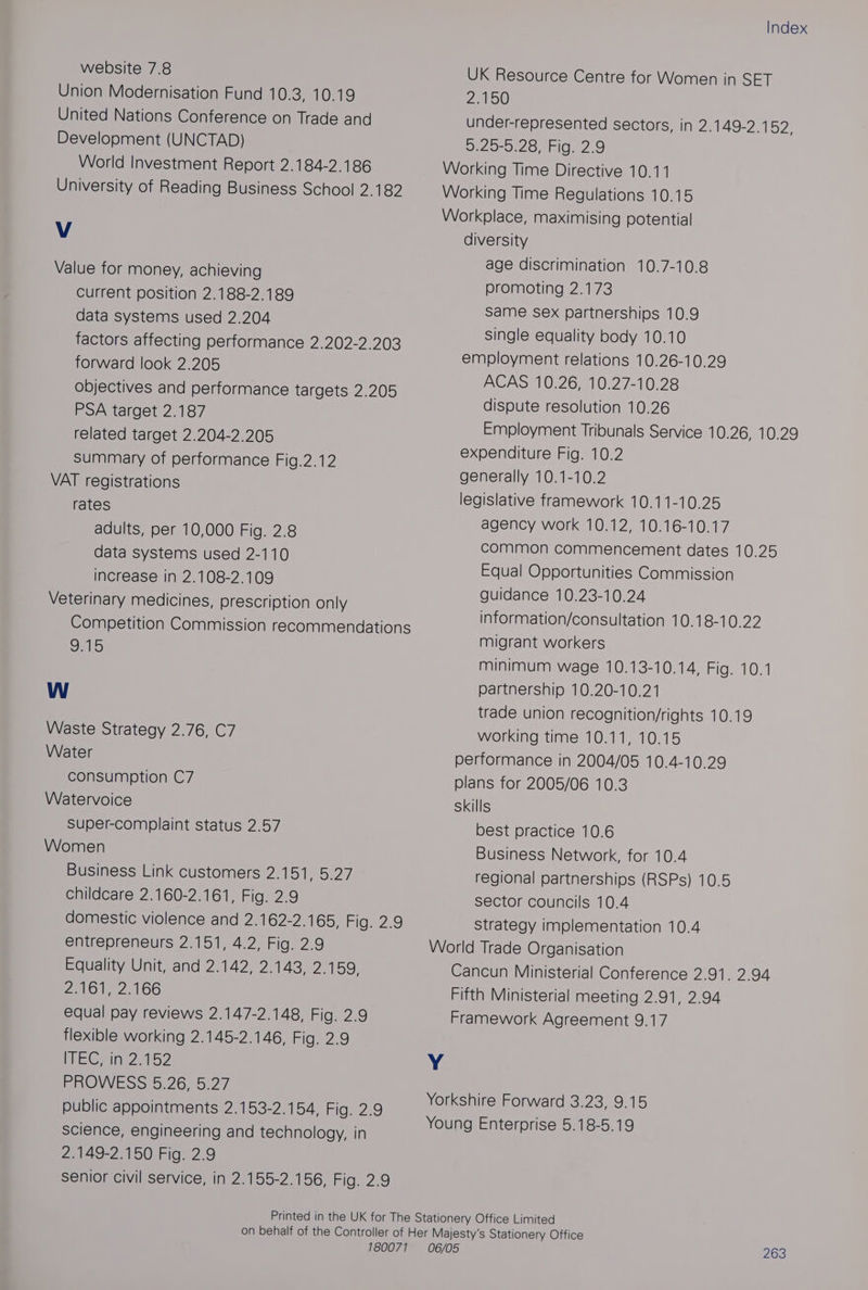 website 7.8 Union Modernisation Fund 10.3, 10.19 United Nations Conference on Trade and Development (UNCTAD) World Investment Report 2.184-2.186 University of Reading Business School 2.182 V Value for money, achieving Current position 2.188-2.189 data systems used 2.204 factors affecting performance 2.202-2.203 forward look 2.205 objectives and performance targets 2.205 PSA target 2.187 related target 2.204-2.205 Summary of performance Fig.2.12 VAT registrations rates adults, per 10,000 Fig. 2.8 data systems used 2-110 increase in 2.108-2.109 Veterinary medicines, prescription only Competition Commission recommendations 9.15 Ww Waste Strategy 2.76, C7 Water consumption C7 Watervoice Super-complaint status 2.57 Women Business Link customers 2.151, 5.27 childcare 2.160-2.161, Fig. 2.9 domestic violence and 2.162-2.165, Fide2:9 entrepreneurs 2.151, 4.2, Fig. 2.9 Equality Unit, and 2.142, 2.143, 2.159, 2161, 2,166 equal pay reviews 2.147-2.148, Fig. 2.9 flexible working 2.145-2.146, Fig. 2.9 WEGrInN 2152 PROWESS 5.26, 5:27 public appointments 2.153-2.154, Fig. 2.9 science, engineering and technology, in 2 1AS2 150:Fig. 2.9 senior civil service, in 2.155-2.156, Fig. 2.9 Index UK Resource Centre for Women in SET 2.150 under-represented sectors, in 2.149-2.1 52: 2620-0.20shI02 2,0 Working Time Directive 10.11 Working Time Regulations 10.15 Workplace, maximising potential diversity age discrimination 10.7-10.8 promoting 2.173 Same Sex partnerships 10.9 single equality body 10.10 employment relations 10.26-10.29 ACAS 10.26, 10.27-10.28 dispute resolution 10.26 Employment Tribunals Service 10.26, 10.29 expenditure Fig. 10.2 generally 10.1-10.2 legislative framework 10.11-10.25 agency work 10.12, 10.16-10.17 common commencement dates 10.25 Equal Opportunities Commission guidance 10.23-10.24 information/consultation 10.18-10.22 migrant workers minimum wage 10.13-10.14, Fig. 10.1 partnership 10.20-10.21 trade union recognition/rights 10.19 working time 10.11, 10.15 performance in 2004/05 10.4-10.29 plans for 2005/06 10.3 Skills best practice 10.6 Business Network, for 10.4 regional partnerships (RSPs) 10.5 sector councils 10.4 Strategy implementation 10.4 World Trade Organisation Cancun Ministerial Conference 2.91. 2.94 Fifth Ministerial meeting 2.91, 2.94 Framework Agreement 9.17 Y Yorkshire Forward 3.23, 9.15 Young Enterprise 5.18-5.19