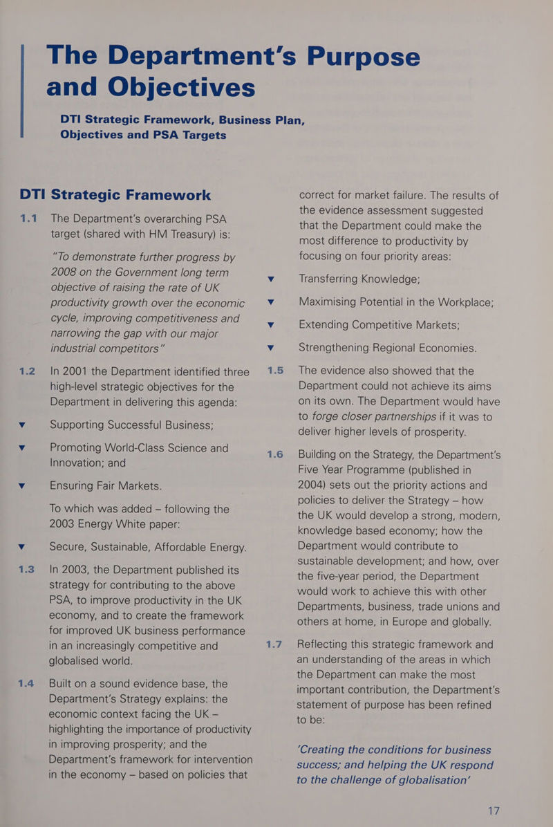 Objectives and PSA Targets 1.1 1.2 1.3 1.4 The Department's overarching PSA target (shared with HM Treasury) is: “To demonstrate further progress by 2008 on the Government long term objective of raising the rate of UK productivity growth over the economic cycle, improving competitiveness and narrowing the gap with our major industrial competitors” In 2001 the Department identified three high-level strategic objectives for the Department in delivering this agenda: Supporting Successful Business; Promoting World-Class Science and Innovation; and Ensuring Fair Markets. To which was added -— following the 2003 Energy White paper: Secure, Sustainable, Affordable Energy. In 2003, the Department published its strategy for contributing to the above PSA, to improve productivity in the UK economy, and to create the framework for improved UK business performance in an increasingly competitive and globalised world. Built on a sound evidence base, the Department's Strategy explains: the economic context facing the UK — highlighting the importance of productivity in improving prosperity; and the Department's framework for intervention in the economy — based on policies that 1.5 1.6 sey g correct for market failure. The results of the evidence assessment suggested that the Department could make the most difference to productivity by focusing on four priority areas: Transferring Knowledge; Maximising Potential in the Workplace; Extending Competitive Markets; Strengthening Regional Economies. The evidence also showed that the Department could not achieve its aims on its own. The Department would have to forge closer partnerships if it was to deliver higher levels of prosperity. Building on the Strategy, the Department's Five Year Programme (published in 2004) sets out the priority actions and policies to deliver the Strategy — how the UK would develop a strong, modern, knowledge based economy; how the Department would contribute to sustainable development; and how, over the five-year period, the Department would work to achieve this with other Departments, business, trade unions and others at home, in Europe and globally. Reflecting this strategic framework and an understanding of the areas in which the Department can make the most important contribution, the Department's statement of purpose has been refined to be: ‘Creating the conditions for business success; and helping the UK respond to the challenge of globalisation’ We