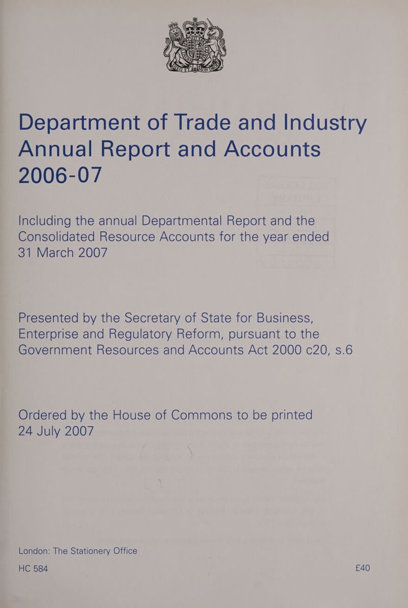 Department of Trade and Industry Annual Report and Accounts 2006-07 | Including the annual Departmental Report and the Consolidated Resource Accounts for the year ended 31 March 2007 Presented by the Secretary of State for Business, Enterprise and Regulatory Reform, pursuant to the Government Resources and Accounts Act 2000 c20, s.6 Ordered by the House of Commons to be printed 24 July 2007 London: The Stationery Office HC 584 £40