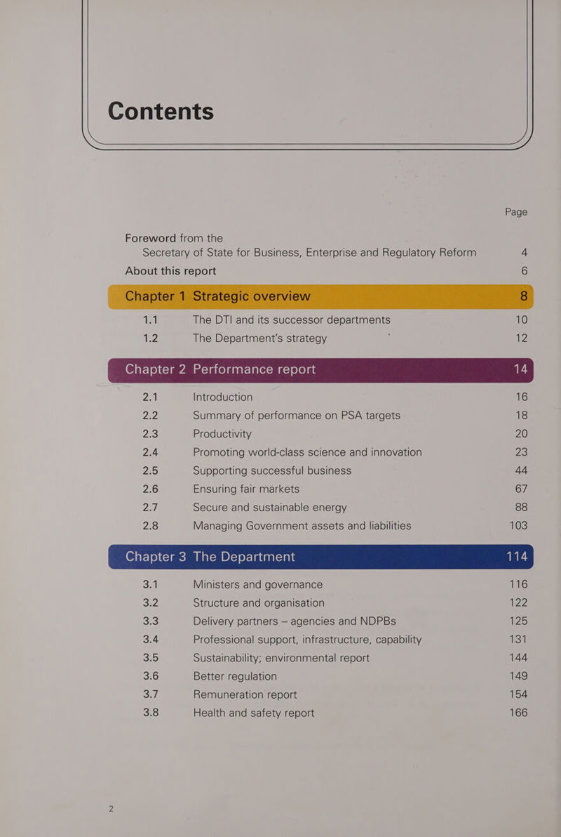 Contents Page Foreword from the Secretary of State for Business, Enterprise and Regulatory Reform 4 About this report 6 1.1 The DTI and its successor departments 10 AE2 The Department's strategy 4 2a Introduction 16 Lin Summary of performance on PSA targets 18 2:3 Productivity 20 2.4 Promoting world-class science and innovation 23 Ws Supporting successful business 44 2.6 Ensuring fair markets 67 2a) Secure and sustainable energy 88 2.8 Managing Government assets and liabilities 10s Sal Ministers and governance 116 S74 Structure and organisation 122 oe! Delivery partners — agencies and NDPBs 125 3.4 Professional support, infrastructure, capability 131 3.5 Sustainability; environmental report 144 3.6 Better regulation 149 Sa7, Remuneration report 154 3.8 Health and safety report 166
