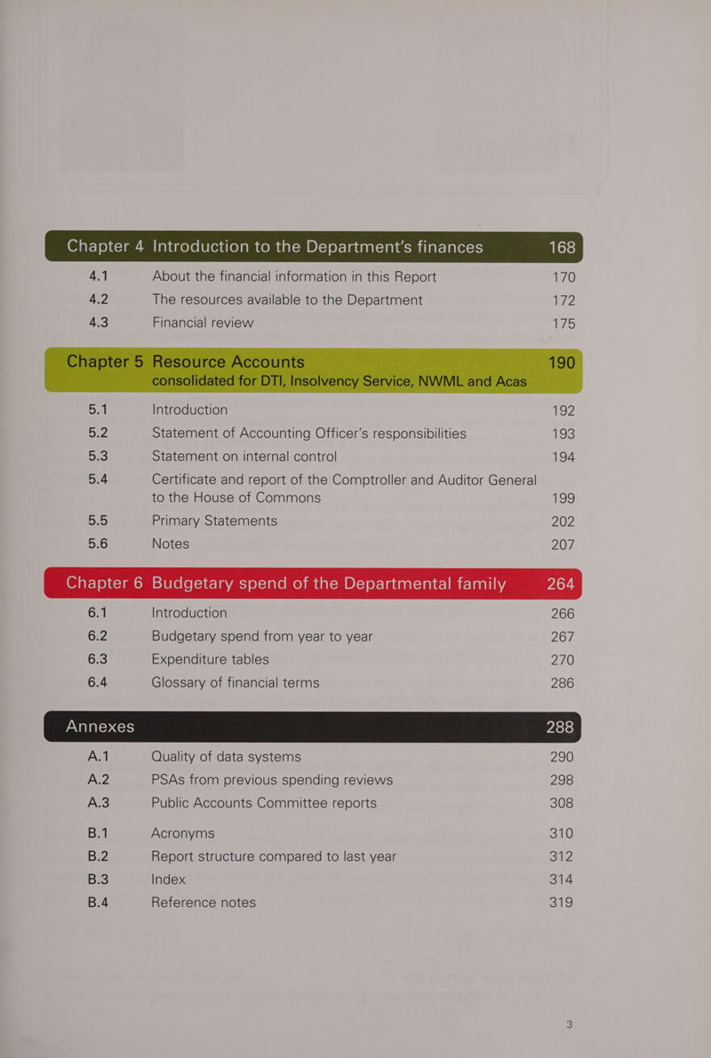 4.2 The resources available to the Department 172 4.3 Financial review 75 Sat Introduction 2 52 Statement of Accounting Officer’s responsibilities 193 5:3 Statement on internal control 194 5:4 Certificate and report of the Comptroller and Auditor General to the House of Commons og ane Primary Statements 202 5.6 Notes 207 6.1 Introduction 266 GFZ Budgetary spend from year to year 267 6.3 Expenditure tables 270 6.4 Glossary of financial terms 286 Annexes 288 A.1 Quality of data systems 290 A.2 PSAs from previous spending reviews 298 A.3 Public Accounts Committee reports 308 B.1 Acronyms 310 B.2 Report structure compared to last year Sali B.3 Index 314 B.4 Reference notes 319