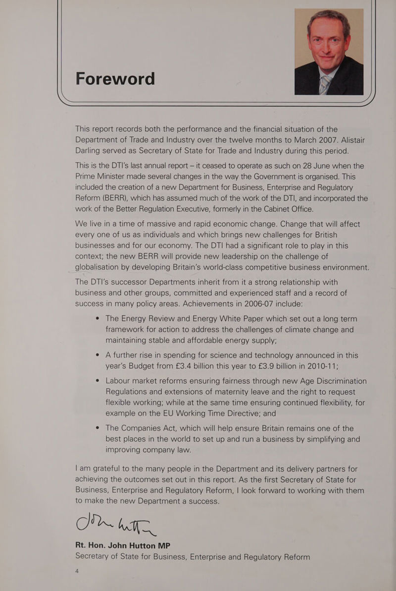 This report records both the performance and the financial situation of the Department of Trade and Industry over the twelve months to March 2007. Alistair Darling served as Secretary of State for Trade and Industry during this period. This is the DTI's last annual report — it ceased to operate as such on 28 June when the Prime Minister made several changes in the way the Government is organised. This included the creation of a new Department for Business, Enterprise and Regulatory Reform (BERR), which has assumed much of the work of the DTI, and incorporated the work of the Better Regulation Executive, formerly in the Cabinet Office. We live in a time of massive and rapid economic change. Change that will affect every one of us as individuals and which brings new challenges for British businesses and for our economy. The DTI had a significant role to play in this context; the new BERR will provide new leadership on the challenge of globalisation by developing Britain’s world-class competitive business environment. The DTI’s successor Departments inherit from it a strong relationship with business and other groups, committed and experienced staff and a record of success in many policy areas. Achievements in 2006-07 include: e The Energy Review and Energy White Paper which set out a long term framework for action to address the challenges of climate change and maintaining stable and affordable energy supply; e A further rise in spending for science and technology announced in this year's Budget from £3.4 billion this year to £3.9 billion in 2010-11; e Labour market reforms ensuring fairness through new Age Discrimination Regulations and extensions of maternity leave and the right to request flexible working; while at the same time ensuring continued flexibility, for example on the EU Working Time Directive; and e The Companies Act, which will helo ensure Britain remains one of the best places in the world to set up and run a business by simplifying and improving company law. | am grateful to the many people in the Department and its delivery partners for achieving the outcomes set out in this report. As the first Secretary of State for Business, Enterprise and Regulatory Reform, | look forward to working with them to make the new Department a success. bE Rt. Hon. John Hutton MP Secretary of State for Business, Enterprise and Regulatory Reform