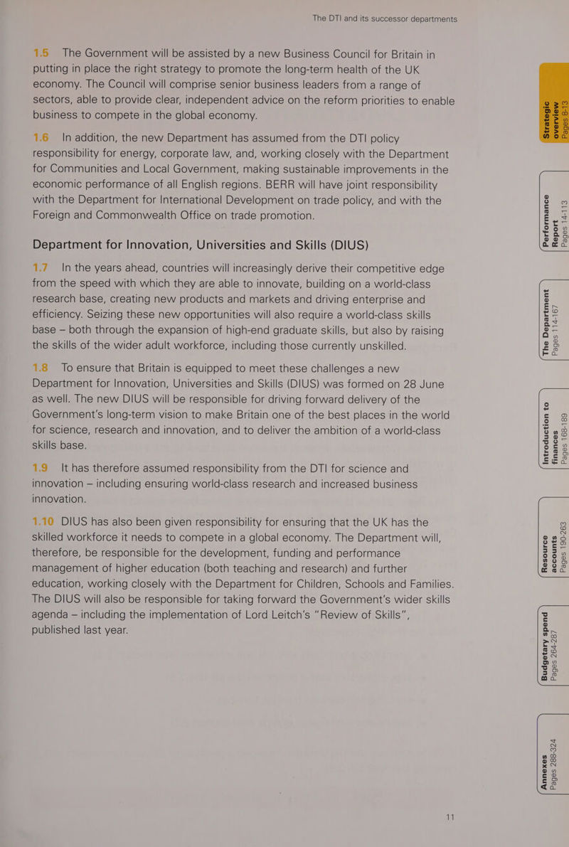 The DTI and its successor departments 1.5 The Government will be assisted by a new Business Council for Britain in putting in place the right strategy to promote the long-term health of the UK economy. The Council will comprise senior business leaders from a range of sectors, able to provide clear, independent advice on the reform priorities to enable business to compete in the global economy. 1.6 In addition, the new Department has assumed from the DTI policy responsibility for energy, corporate law, and, working closely with the Department for Communities and Local Government, making sustainable improvements in the economic performance of all English regions. BERR will have joint responsibility with the Department for International Development on trade policy, and with the Foreign and Commonwealth Office on trade promotion. Department for Innovation, Universities and Skills (DIUS) 1.7. In the years ahead, countries will increasingly derive their competitive edge from the speed with which they are able to innovate, building on a world-class research base, creating new products and markets and driving enterprise and efficiency. Seizing these new opportunities will also require a world-class skills base — both through the expansion of high-end graduate skills, but also by raising the skills of the wider adult workforce, including those currently unskilled. 1.8 To ensure that Britain is equipped to meet these challenges a new Department for Innovation, Universities and Skills (DIUS) was formed on 28 June as well. The new DIUS will be responsible for driving forward delivery of the Government's long-term vision to make Britain one of the best places in the world for science, research and innovation, and to deliver the ambition of a world-class skills base. 1.9 It has therefore assumed responsibility from the DTI for science and innovation — including ensuring world-class research and increased business innovation. 1.10 DIUS has also been given responsibility for ensuring that the UK has the skilled workforce it needs to compete in a global economy. The Department will, therefore, be responsible for the development, funding and performance management of higher education (both teaching and research) and further education, working closely with the Department for Children, Schools and Families. The DIUS will also be responsible for taking forward the Government's wider skills agenda — including the implementation of Lord Leitch’s “Review of Skills”, published last year. | erformance Report Pages 14-113 The Department Pages 114-167 Introduction to finances Pages 168-189 | esource Pages 190-263 accounts Budgetary spend Pages 264-287