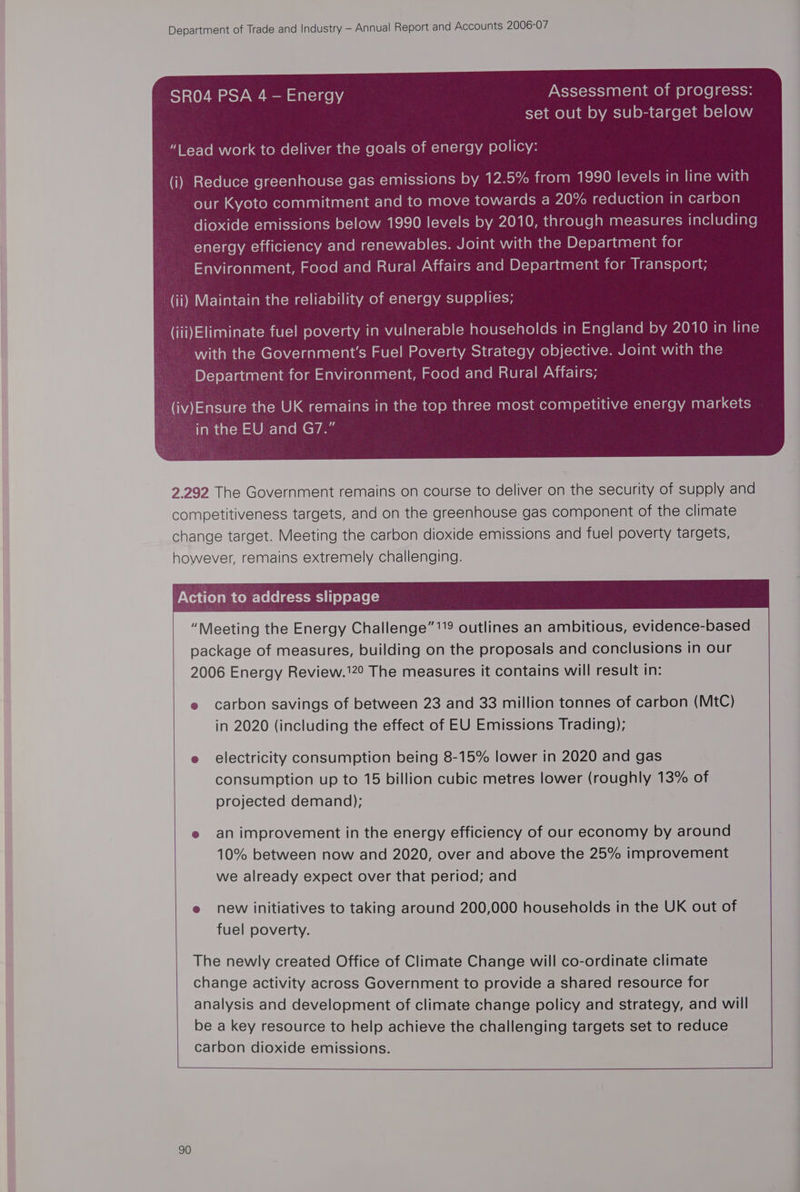 SR04 PSA 4 - Energy Assessment of progress: set out by sub-target below CAMT-Yo mnie} a a come(-lihiiclandal-me(ey-] menm lacie pv ereni (ea (i) Reduce greenhouse gas emissions by 12.5% from 1990 levels in line with our Kyoto commitment and to move towards a 20% reduction in carbon dioxide emissions below 1990 levels by 2010, through measures including energy efficiency and renewables. Joint with the Department for stay val colalaalclarem acerelemrclarem ateleclay-Var-liacw-lacem BX-)ey-1aceat-]0lqnce) am ig-lal] cleat (ii) Maintain the reliability of energy supplies; (iii)Eliminate fuel poverty in vulnerable households in England by 2010 in line with the Government's Fuel Poverty Strategy objective. Joint with the Department for Environment, Food and Rural Affairs; 2.292 The Government remains on course to deliver on the security of supply and competitiveness targets, and on the greenhouse gas component of the climate change target. Meeting the carbon dioxide emissions and fuel poverty targets, however, remains extremely challenging. Action to address slippage “Meeting the Energy Challenge”'9 outlines an ambitious, evidence-based package of measures, building on the proposals and conclusions in our 2006 Energy Review.120 The measures it contains will result in: e carbon savings of between 23 and 33 million tonnes of carbon (MtC) in 2020 (including the effect of EU Emissions Trading); e electricity consumption being 8-15% lower in 2020 and gas consumption up to 15 billion cubic metres lower (roughly 13% of projected demand); e an improvement in the energy efficiency of our economy by around 10% between now and 2020, over and above the 25% improvement we already expect over that period; and e new initiatives to taking around 200,000 households in the UK out of fuel poverty. The newly created Office of Climate Change will co-ordinate climate change activity across Government to provide a shared resource for analysis and development of climate change policy and strategy, and will be a key resource to help achieve the challenging targets set to reduce carbon dioxide emissions.
