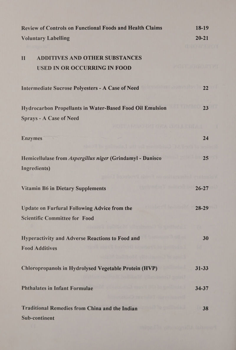 Review of Controls on Functional Foods and Health Claims Voluntary Labelling Il ADDITIVES AND OTHER SUBSTANCES USED IN OR OCCURRING IN FOOD Intermediate Sucrose Polyesters - A Case of Need Hydrocarbon Propellants in Water-Based Food Oil Emulsion Sprays - A Case of Need Enzymes Hemicellulase from Aspergillus niger (Grindamyl - Danisco Ingredients) Vitamin B6 in Dietary Supplements Update on Furfural Following Advice from the Scientific Committee for Food Hyperactivity and Adverse Reactions to Food and Food Additives Chloropropanols in Hydrolysed Vegetable Protein (HVP) Phthalates in Infant Formulae Sub-continent 18-19 20-21 22 23 24 25 26-27 28-29 30 31-33 34-37