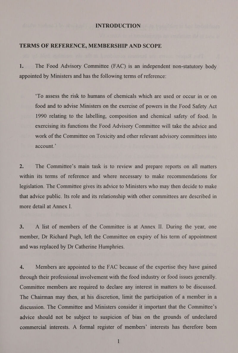 INTRODUCTION TERMS OF REFERENCE, MEMBERSHIP AND SCOPE 1. The Food Advisory Committee (FAC) is an independent non-statutory body appointed by Ministers and has the following terms of reference: “To assess the risk to humans of chemicals which are used or occur in or on food and to advise Ministers on the exercise of powers in the Food Safety Act 1990 relating to the labelling, composition and chemical safety of food. In exercising its functions the Food Advisory Committee will take the advice and work of the Committee on Toxicity and other relevant advisory committees into account.’ 2 The Committee’s main task is to review and prepare reports on all matters within its terms of reference and where necessary to make recommendations for legislation. The Committee gives its advice to Ministers who may then decide to make that advice public. Its role and its relationship with other committees are described in more detail at Annex I. 3. A list of members of the Committee is at Annex II. During the year, one member, Dr Richard Pugh, left the Committee on expiry of his term of appointment and was replaced by Dr Catherine Humphries. 4. Members are appointed to the FAC because of the expertise they have gained through their professional involvement with the food industry or food issues generally. Committee members are required to declare any interest in matters to be discussed. The Chairman may then, at his discretion, limit the participation.of a member in a discussion. The Committee and Ministers consider it important that the Committee’s advice should not be subject to suspicion of bias on the grounds of undeclared commercial interests. A formal register of members’ interests has therefore been l