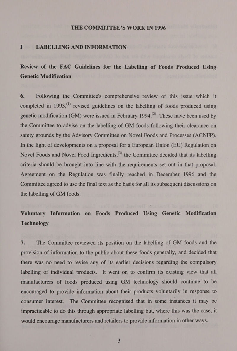 I LABELLING AND INFORMATION Review of the FAC Guidelines for the Labelling of Foods Produced Using Genetic Modification 6. Following the Committee's comprehensive review of this issue which it completed in 1993, revised guidelines on the labelling of foods produced using genetic modification (GM) were issued in February 1994.~ These have been used by the Committee to advise on the labelling of GM foods following their clearance on safety grounds by the Advisory Committee on Novel Foods and Processes (ACNFP). In the light of developments on a proposal for a European Union (EU) Regulation on Novel Foods and Novel Food Ingredients,” the Committee decided that its labelling criteria should be brought into line with the requirements set out in that proposal. Agreement on the Regulation was finally reached in December 1996 and the Committee agreed to use the final text as the basis for all its subsequent discussions on the labelling of GM foods. Voluntary Information on Foods Produced Using Genetic Modification Technology Ls The Committee reviewed its position on the labelling of GM foods and the provision of information to the public about these foods generally, and decided that there was no need to revise any of its earlier decisions regarding the compulsory labelling of individual products. It went on to confirm its existing view that all manufacturers of foods produced using GM technology should continue to be encouraged to provide information about their products voluntarily in response to consumer interest. The Committee recognised that in some instances it may be impracticable to do this through appropriate labelling but, where this was the case, it would encourage manufacturers and retailers to provide information in other ways.
