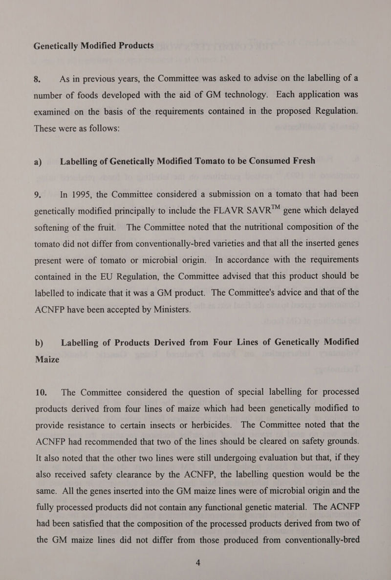 Genetically Modified Products 8. As in previous years, the Committee was asked to advise on the labelling of a number of foods developed with the aid of GM technology. Each application was examined on the basis of the requirements contained in the proposed Regulation. These were as follows: a) Labelling of Genetically Modified Tomato to be Consumed Fresh 9. In 1995, the Committee considered a submission on a tomato that had been genetically modified principally to include the FLAVR SAVR™ gene which delayed softening of the fruit. The Committee noted that the nutritional composition of the tomato did not differ from conventionally-bred varieties and that all the inserted genes present were of tomato or microbial origin. In accordance with the requirements contained in the EU Regulation, the Committee advised that this product should be labelled to indicate that it was a GM product. The Committee's advice and that of the ACNFP have been accepted by Ministers. b) Labelling of Products Derived from Four Lines of Genetically Modified Maize 10. The Committee considered the question of special labelling for processed products derived from four lines of maize which had been genetically modified to provide resistance to certain insects or herbicides. The Committee noted that the ACNFP had recommended that two of the lines should be cleared on safety grounds. It also noted that the other two lines were still undergoing evaluation but that, if they also received safety clearance by the ACNFP, the labelling question would be the same. All the genes inserted into the GM maize lines were of microbial origin and the fully processed products did not contain any functional genetic material. The ACNFP had been satisfied that the composition of the processed products derived from two of the GM maize lines did not differ from those produced from conventionally-bred