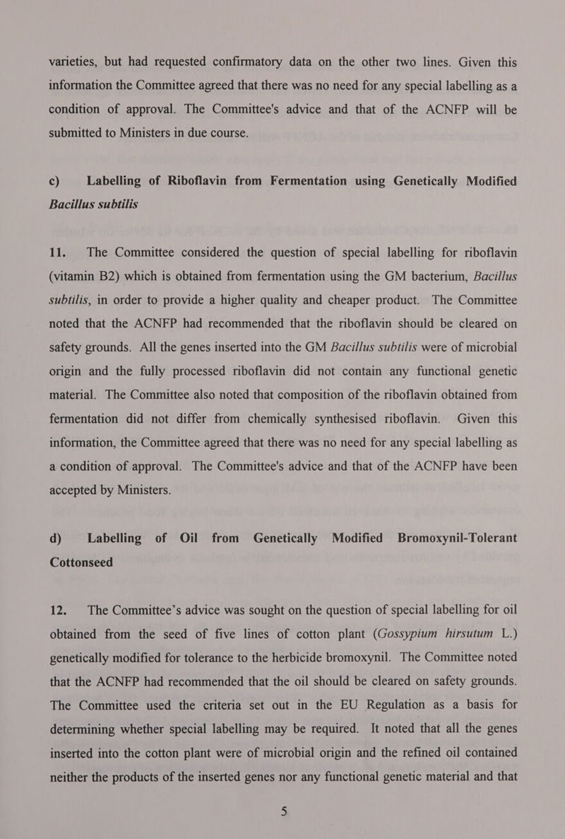 varieties, but had requested confirmatory data on the other two lines. Given this information the Committee agreed that there was no need for any special labelling as a condition of approval. The Committee's advice and that of the ACNFP will be submitted to Ministers in due course. Cc) Labelling of Riboflavin from Fermentation using Genetically Modified Bacillus subtilis 11. The Committee considered the question of special labelling for riboflavin (vitamin B2) which is obtained from fermentation using the GM bacterium, Bacillus subtilis, in order to provide a higher quality and cheaper product. The Committee noted that the ACNFP had recommended that the riboflavin should be cleared on safety grounds. All the genes inserted into the GM Bacillus subtilis were of microbial origin and the fully processed riboflavin did not contain any functional genetic material. The Committee also noted that composition of the riboflavin obtained from fermentation did not differ from chemically synthesised nboflavin. Given this information, the Committee agreed that there was no need for any special labelling as a condition of approval. The Committee's advice and that of the ACNFP have been accepted by Ministers. d) Labelling of Oil from Genetically Modified Bromoxynil-Tolerant Cottonseed 12. The Committee’s advice was sought on the question of special labelling for oil obtained from the seed of five lines of cotton plant (Gossypium hirsutum L.) genetically modified for tolerance to the herbicide bromoxynil. The Committee noted that the ACNFP had recommended that the oil should be cleared on safety grounds. The Committee used the criteria set out in the EU Regulation as a basis for determining whether special labelling may be required. It noted that all the genes inserted into the cotton plant were of microbial origin and the refined oil contained neither the products of the inserted genes nor any functional genetic material and that :
