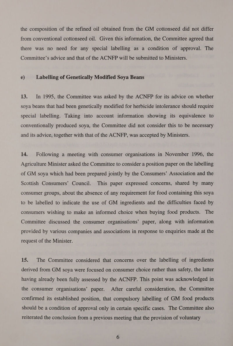 the composition of the refined oil obtained from the GM cottonseed did not differ from conventional cottonseed oil. Given this information, the Committee agreed that there was no need for any special labelling as a condition of approval. The Committee’s advice and that of the ACNFP will be submitted to Ministers. e) Labelling of Genetically Modified Soya Beans 13. In 1995, the Committee was asked by the ACNFP for its advice on whether soya beans that had been genetically modified for herbicide intolerance should require special labelling. Taking into account information showing its equivalence to conventionally produced soya, the Committee did not consider this to be necessary and its advice, together with that of the ACNFP, was accepted by Ministers. 14. Following a meeting with consumer organisations in November 1996, the Agriculture Minister asked the Committee to consider a position paper on the labelling of GM soya which had been prepared jointly by the Consumers’ Association and the Scottish Consumers’ Council. This paper expressed concerns, shared by many consumer groups, about the absence of any requirement for food containing this soya to be labelled to indicate the use of GM ingredients and the difficulties faced by consumers wishing to make an informed choice when buying food products. The Committee discussed the consumer organisations’ paper, along with information provided by various companies and associations in response to enquiries made at the request of the Minister. 15. The Committee considered that concerns over the labelling of ingredients derived from GM soya were focused on consumer choice rather than safety, the latter having already been fully assessed by the ACNFP. This point was acknowledged in the consumer organisations’ paper. After careful consideration, the Committee confirmed its established position, that compulsory labelling of GM food products should be a condition of approval only in certain specific cases. The Committee also reiterated the conclusion from a previous meeting that the provision of voluntary