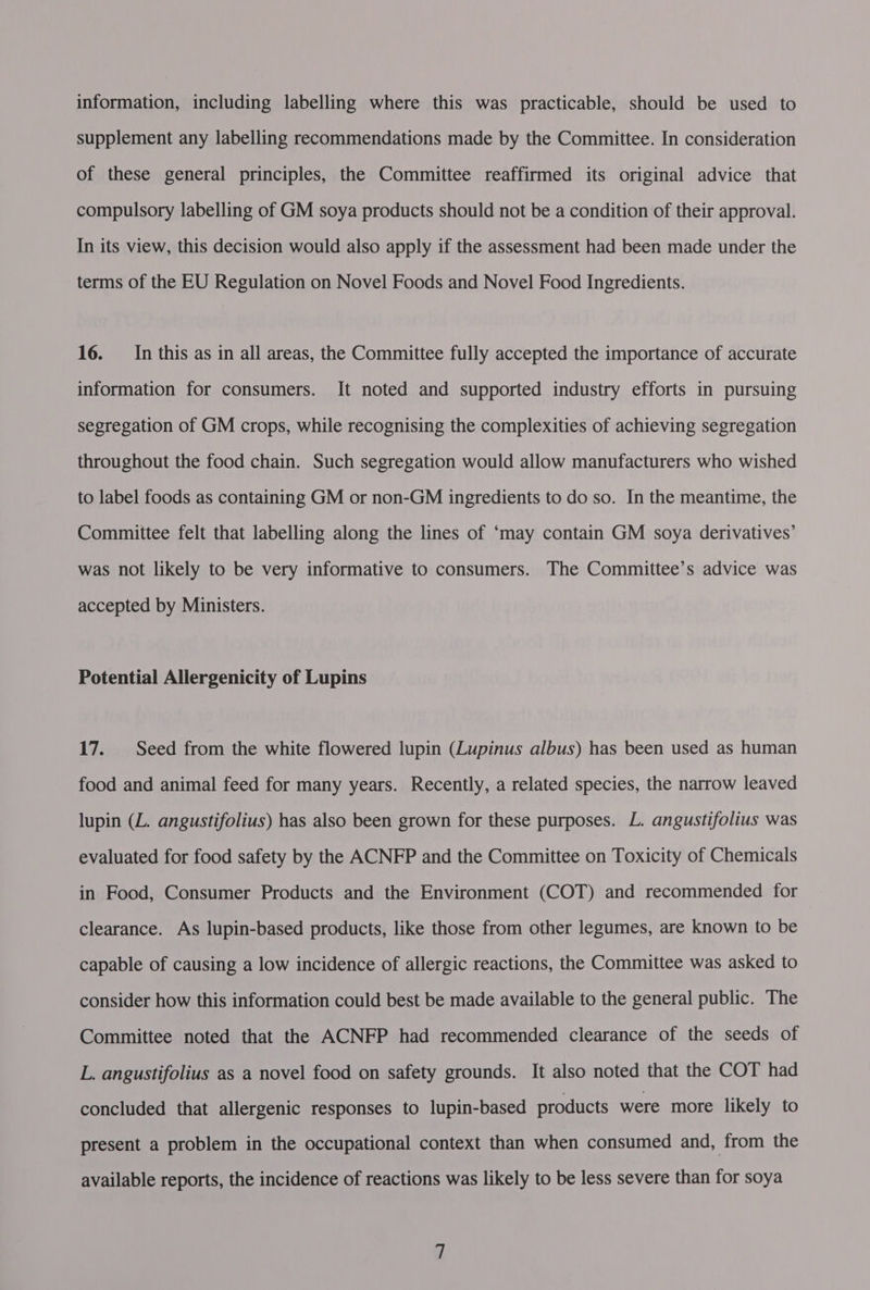 information, including labelling where this was practicable, should be used to supplement any labelling recommendations made by the Committee. In consideration of these general principles, the Committee reaffirmed its original advice that compulsory labelling of GM soya products should not be a condition of their approval. In its view, this decision would also apply if the assessment had been made under the terms of the EU Regulation on Novel Foods and Novel Food Ingredients. 16. _In this as in all areas, the Committee fully accepted the importance of accurate information for consumers. It noted and supported industry efforts in pursuing segregation of GM crops, while recognising the complexities of achieving segregation throughout the food chain. Such segregation would allow manufacturers who wished to label foods as containing GM or non-GM ingredients to do so. In the meantime, the Committee felt that labelling along the lines of ‘may contain GM soya derivatives’ was not likely to be very informative to consumers. The Committee’s advice was accepted by Ministers. Potential Allergenicity of Lupins 17. Seed from the white flowered lupin (Lupinus albus) has been used as human food and animal feed for many years. Recently, a related species, the narrow leaved lupin (L. angustifolius) has also been grown for these purposes. L. angustifolius was evaluated for food safety by the ACNFP and the Committee on Toxicity of Chemicals in Food, Consumer Products and the Environment (COT) and recommended for clearance. As lupin-based products, like those from other legumes, are known to be capable of causing a low incidence of allergic reactions, the Committee was asked to consider how this information could best be made available to the general public. The Committee noted that the ACNFP had recommended clearance of the seeds of L. angustifolius as a novel food on safety grounds. It also noted that the COT had concluded that allergenic responses to lupin-based products were more likely to present a problem in the occupational context than when consumed and, from the available reports, the incidence of reactions was likely to be less severe than for soya