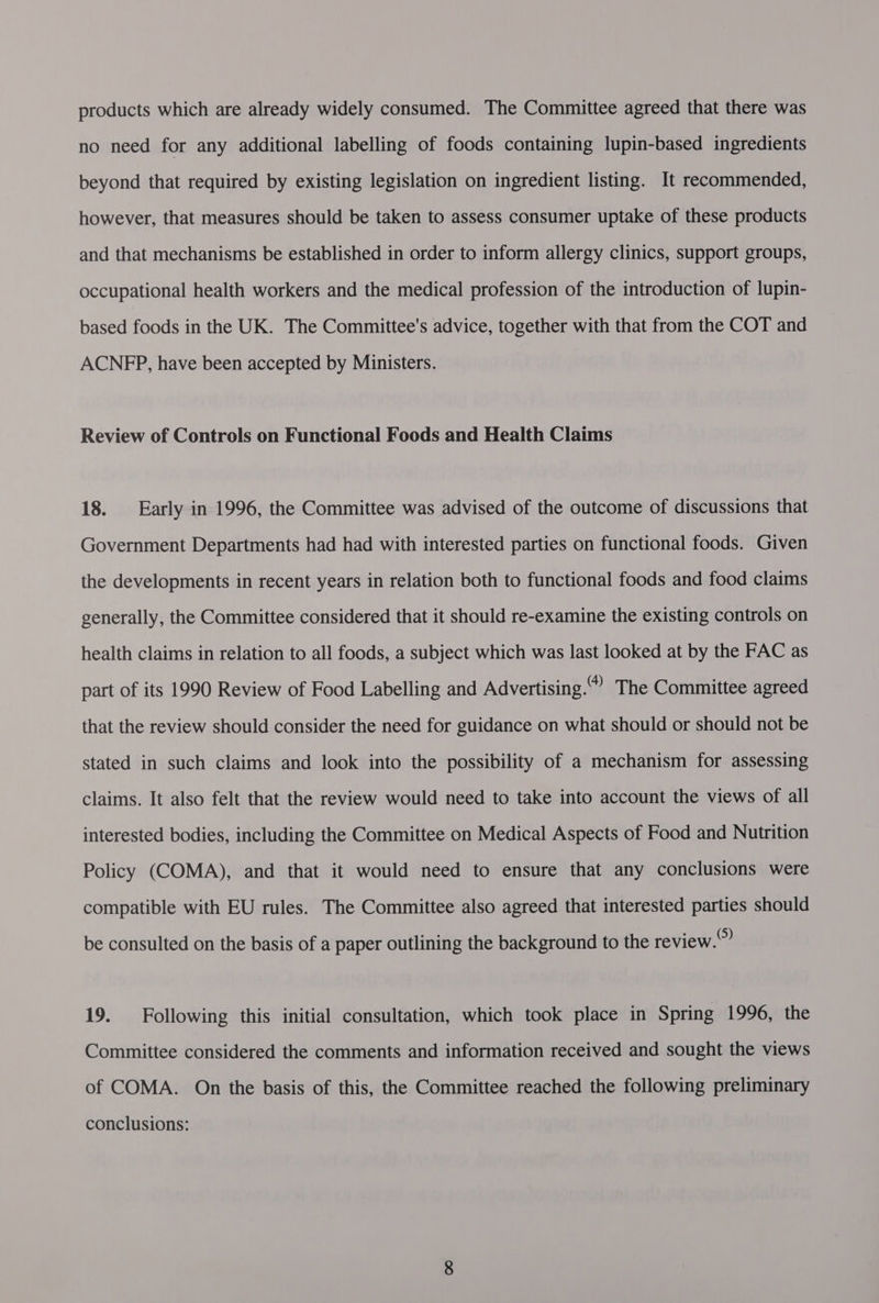 products which are already widely consumed. The Committee agreed that there was no need for any additional labelling of foods containing lupin-based ingredients beyond that required by existing legislation on ingredient listing. It recommended, however, that measures should be taken to assess consumer uptake of these products and that mechanisms be established in order to inform allergy clinics, support groups, occupational health workers and the medical profession of the introduction of lupin- based foods in the UK. The Committee's advice, together with that from the COT and ACNFP, have been accepted by Ministers. Review of Controls on Functional Foods and Health Claims 18. Early in 1996, the Committee was advised of the outcome of discussions that Government Departments had had with interested parties on functional foods. Given the developments in recent years in relation both to functional foods and food claims generally, the Committee considered that it should re-examine the existing controls on health claims in relation to all foods, a subject which was last looked at by the FAC as part of its 1990 Review of Food Labelling and Advertising.” The Committee agreed that the review should consider the need for guidance on what should or should not be stated in such claims and look into the possibility of a mechanism for assessing claims. It also felt that the review would need to take into account the views of all interested bodies, including the Committee on Medical Aspects of Food and Nutrition Policy (COMA), and that it would need to ensure that any conclusions were compatible with EU rules. The Committee also agreed that interested parties should be consulted on the basis of a paper outlining the background to the review.” 19. Following this initial consultation, which took place in Spring 1996, the Committee considered the comments and information received and sought the views of COMA. On the basis of this, the Committee reached the following preliminary conclusions:
