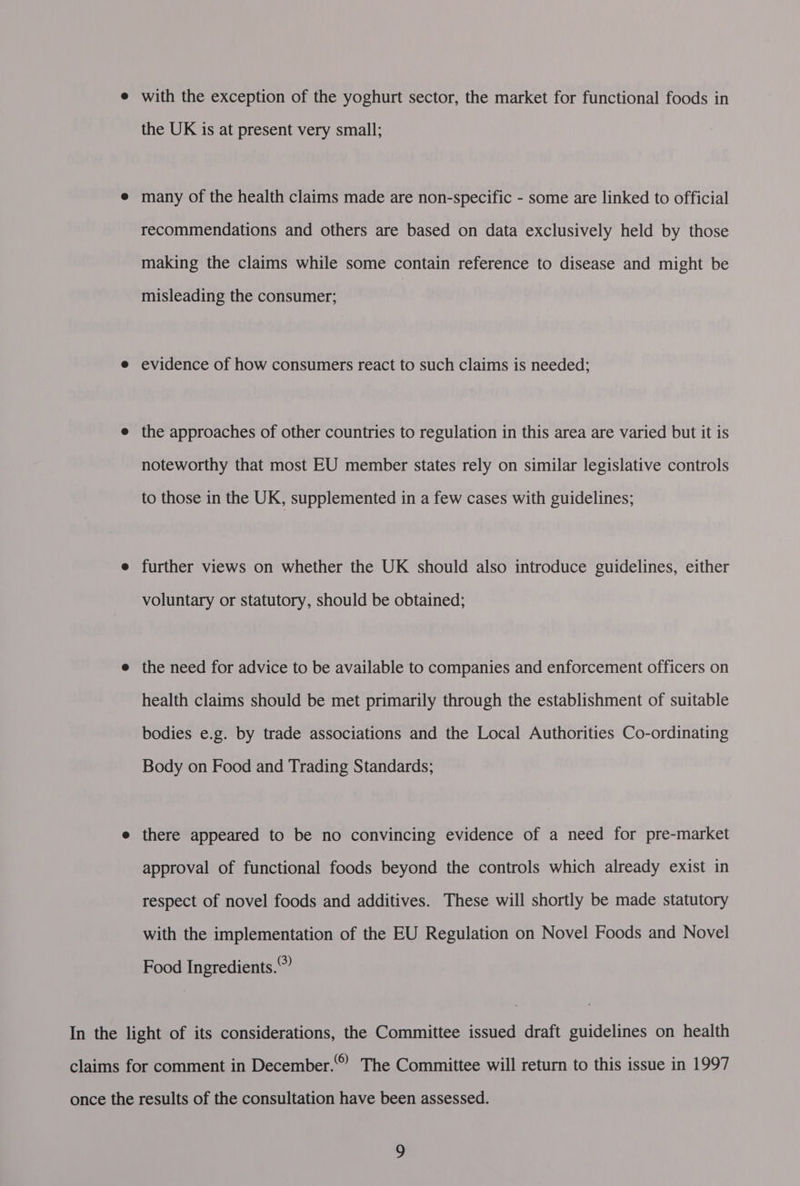 e with the exception of the yoghurt sector, the market for functional foods in the UK is at present very small; e many of the health claims made are non-specific - some are linked to official recommendations and others are based on data exclusively held by those making the claims while some contain reference to disease and might be misleading the consumer; e evidence of how consumers react to such claims is needed; e the approaches of other countries to regulation in this area are varied but it is noteworthy that most EU member states rely on similar legislative controls to those in the UK, supplemented in a few cases with guidelines; e further views on whether the UK should also introduce guidelines, either voluntary or statutory, should be obtained; e the need for advice to be available to companies and enforcement officers on health claims should be met primarily through the establishment of suitable bodies e.g. by trade associations and the Local Authorities Co-ordinating Body on Food and Trading Standards; e there appeared to be no convincing evidence of a need for pre-market approval of functional foods beyond the controls which already exist in respect of novel foods and additives. These will shortly be made statutory with the implementation of the EU Regulation on Novel Foods and Novel Food Ingredients.” In the light of its considerations, the Committee issued draft guidelines on health (6) claims for comment in December.*” The Committee will return to this issue in 1997 once the results of the consultation have been assessed.