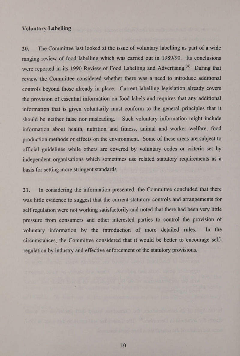 Voluntary Labelling 20. |The Committee last looked at the issue of voluntary labelling as part of a wide ranging review of food labelling which was carried out in 1989/90. Its conclusions were reported in its 1990 Review of Food Labelling and Advertising.” During that review the Committee considered whether there was a need to introduce additional controls beyond those already in place. Current labelling legislation already covers the provision of essential information on food labels and requires that any additional information that is given voluntarily must conform to the general principles that it should be neither false nor misleading. Such voluntary information might include information about health, nutrition and fitness, animal and worker welfare, food production methods or effects on the environment. Some of these areas are subject to official guidelines while others are covered by voluntary codes or criteria set by independent organisations which sometimes use related statutory requirements as a basis for setting more stringent standards. 21. In considering the information presented, the Committee concluded that there was little evidence to suggest that the current statutory controls and arrangements for self regulation were not working satisfactorily and noted that there had been very little pressure from consumers and other interested parties to control the provision of voluntary information by the introduction of more detailed rules. In the circumstances, the Committee considered that it would be better to encourage self- regulation by industry and effective enforcement of the statutory provisions.