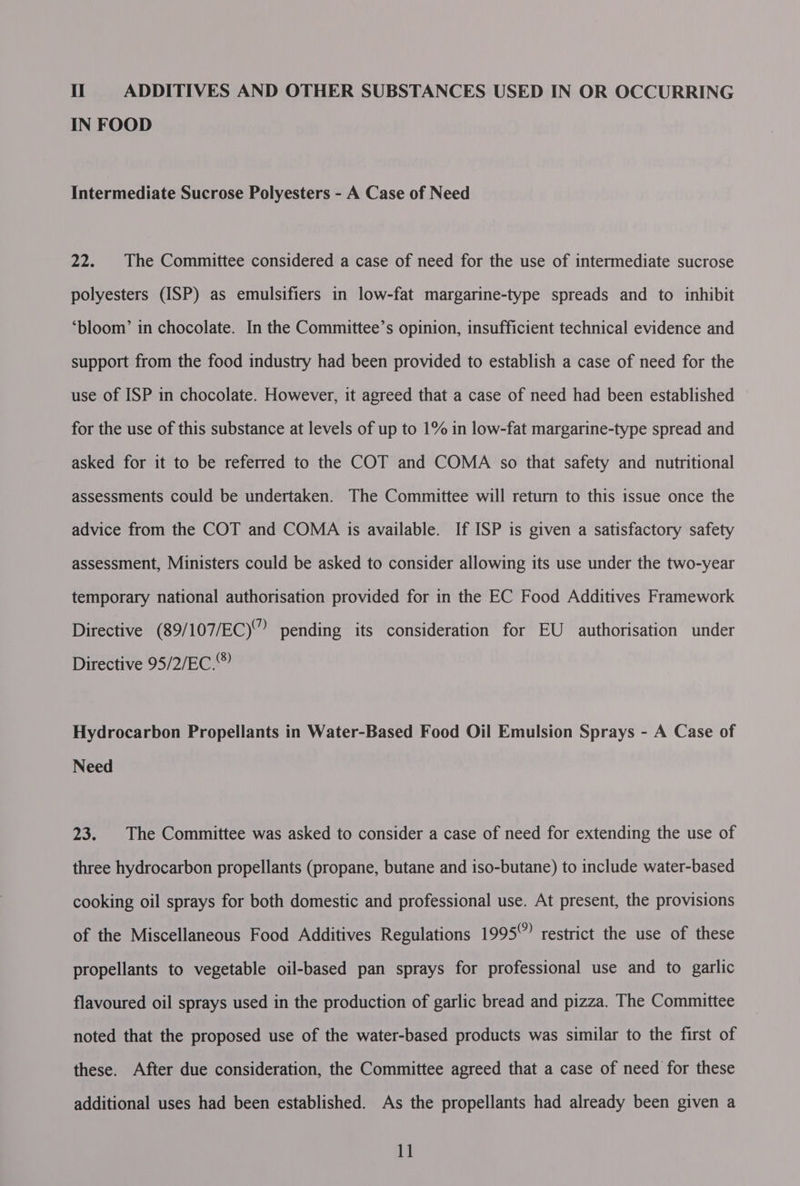 IN FOOD Intermediate Sucrose Polyesters - A Case of Need 22. |The Committee considered a case of need for the use of intermediate sucrose polyesters (ISP) as emulsifiers in low-fat margarine-type spreads and to inhibit ‘bloom’ in chocolate. In the Committee’s opinion, insufficient technical evidence and support from the food industry had been provided to establish a case of need for the use of ISP in chocolate. However, it agreed that a case of need had been established for the use of this substance at levels of up to 1% in low-fat margarine-type spread and asked for it to be referred to the COT and COMA so that safety and nutritional assessments could be undertaken. The Committee will return to this issue once the advice from the COT and COMA is available. If ISP is given a satisfactory safety assessment, Ministers could be asked to consider allowing its use under the two-year temporary national authorisation provided for in the EC Food Additives Framework Directive (89/107/EC)” pending its consideration for EU authorisation under Directive 95/2/EC.” Hydrocarbon Propellants in Water-Based Food Oil Emulsion Sprays - A Case of Need 23. | The Committee was asked to consider a case of need for extending the use of three hydrocarbon propellants (propane, butane and iso-butane) to include water-based cooking oil sprays for both domestic and professional use. At present, the provisions of the Miscellaneous Food Additives Regulations 1995 restrict the use of these propellants to vegetable oil-based pan sprays for professional use and to garlic flavoured oil sprays used in the production of garlic bread and pizza. The Committee noted that the proposed use of the water-based products was similar to the first of these. After due consideration, the Committee agreed that a case of need for these additional uses had been established. As the propellants had already been given a 11