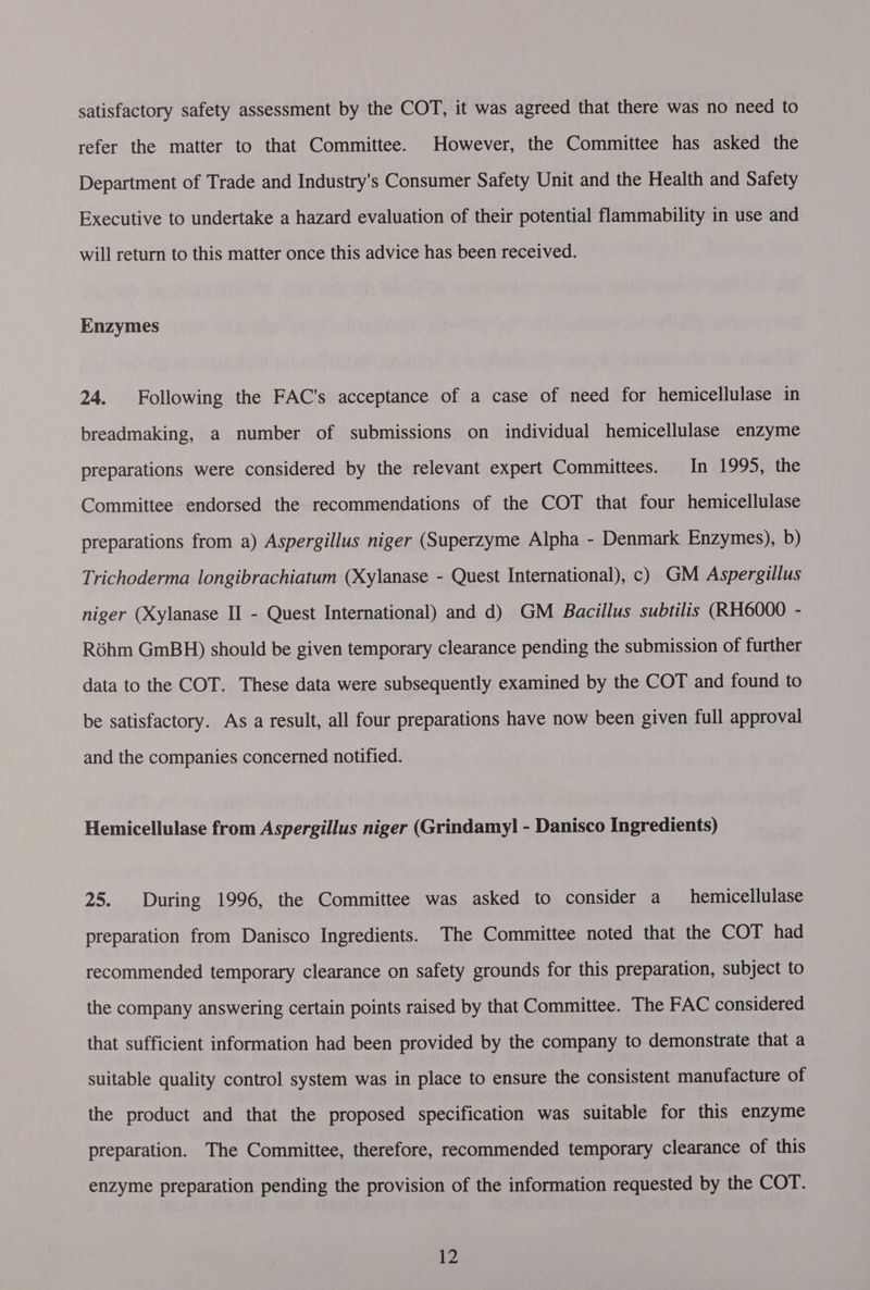 satisfactory safety assessment by the COT, it was agreed that there was no need to refer the matter to that Committee. However, the Committee has asked the Department of Trade and Industry's Consumer Safety Unit and the Health and Safety Executive to undertake a hazard evaluation of their potential flammability in use and will return to this matter once this advice has been received. Enzymes 24. Following the FAC’s acceptance of a case of need for hemicellulase in breadmaking, a number of submissions on individual hemicellulase enzyme preparations were considered by the relevant expert Committees. In 1995, the Committee endorsed the recommendations of the COT that four hemicellulase preparations from a) Aspergillus niger (Superzyme Alpha - Denmark Enzymes), b) Trichoderma longibrachiatum (Xylanase - Quest International), c) GM Aspergillus niger (Xylanase II - Quest International) and d) GM Bacillus subtilis (RH6000 - Rdhm GmBH) should be given temporary clearance pending the submission of further data to the COT. These data were subsequently examined by the COT and found to be satisfactory. As a result, all four preparations have now been given full approval and the companies concerned notified. Hemicellulase from Aspergillus niger (Grindamy] - Danisco Ingredients) 25. During 1996, the Committee was asked to consider a hemicellulase preparation from Danisco Ingredients. The Committee noted that the COT had recommended temporary clearance on safety grounds for this preparation, subject to the company answering certain points raised by that Committee. The FAC considered that sufficient information had been provided by the company to demonstrate that a suitable quality control system was in place to ensure the consistent manufacture of the product and that the proposed specification was suitable for this enzyme preparation. The Committee, therefore, recommended temporary clearance of this enzyme preparation pending the provision of the information requested by the COT.