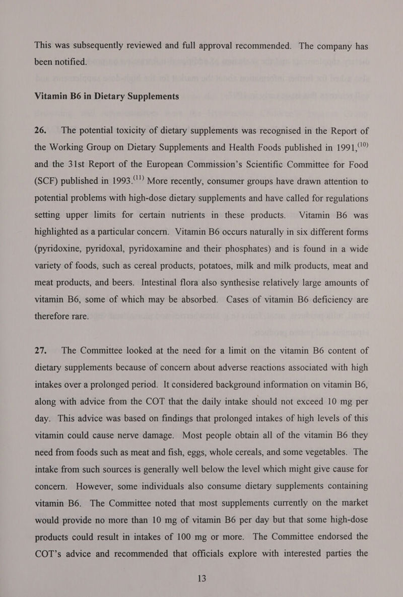 This was subsequently reviewed and full approval recommended. The company has been notified. Vitamin B6 in Dietary Supplements 26. The potential toxicity of dietary supplements was recognised in the Report of the Working Group on Dietary Supplements and Health Foods published in 1991,°° and the 31st Report of the European Commission’s Scientific Committee for Food (SCF) published in 1993. More recently, consumer groups have drawn attention to potential problems with high-dose dietary supplements and have called for regulations setting upper limits for certain nutrients in these products. Vitamin B6 was highlighted as a particular concern. Vitamin B6 occurs naturally in six different forms (pyridoxine, pyridoxal, pyridoxamine and their phosphates) and is found in a wide variety of foods, such as cereal products, potatoes, milk and milk products, meat and meat products, and beers. Intestinal flora also synthesise relatively large amounts of vitamin B6, some of which may be absorbed. Cases of vitamin B6 deficiency are therefore rare. 27. The Committee looked at the need for a limit on the vitamin B6 content of dietary supplements because of concern about adverse reactions associated with high intakes over a prolonged period. It considered background information on vitamin B6, along with advice from the COT that the daily intake should not exceed 10 mg per day. This advice was based on findings that prolonged intakes of high levels of this vitamin could cause nerve damage. Most people obtain all of the vitamin B6 they need from foods such as meat and fish, eggs, whole cereals, and some vegetables. The intake from such sources is generally well below the level which might give cause for concern. However, some individuals also consume dietary supplements containing vitamin B6. The Committee noted that most supplements currently on the market would provide no more than 10 mg of vitamin B6 per day but that some high-dose products could result in intakes of 100 mg or more. The Committee endorsed the COT’s advice and recommended that officials explore with interested parties the