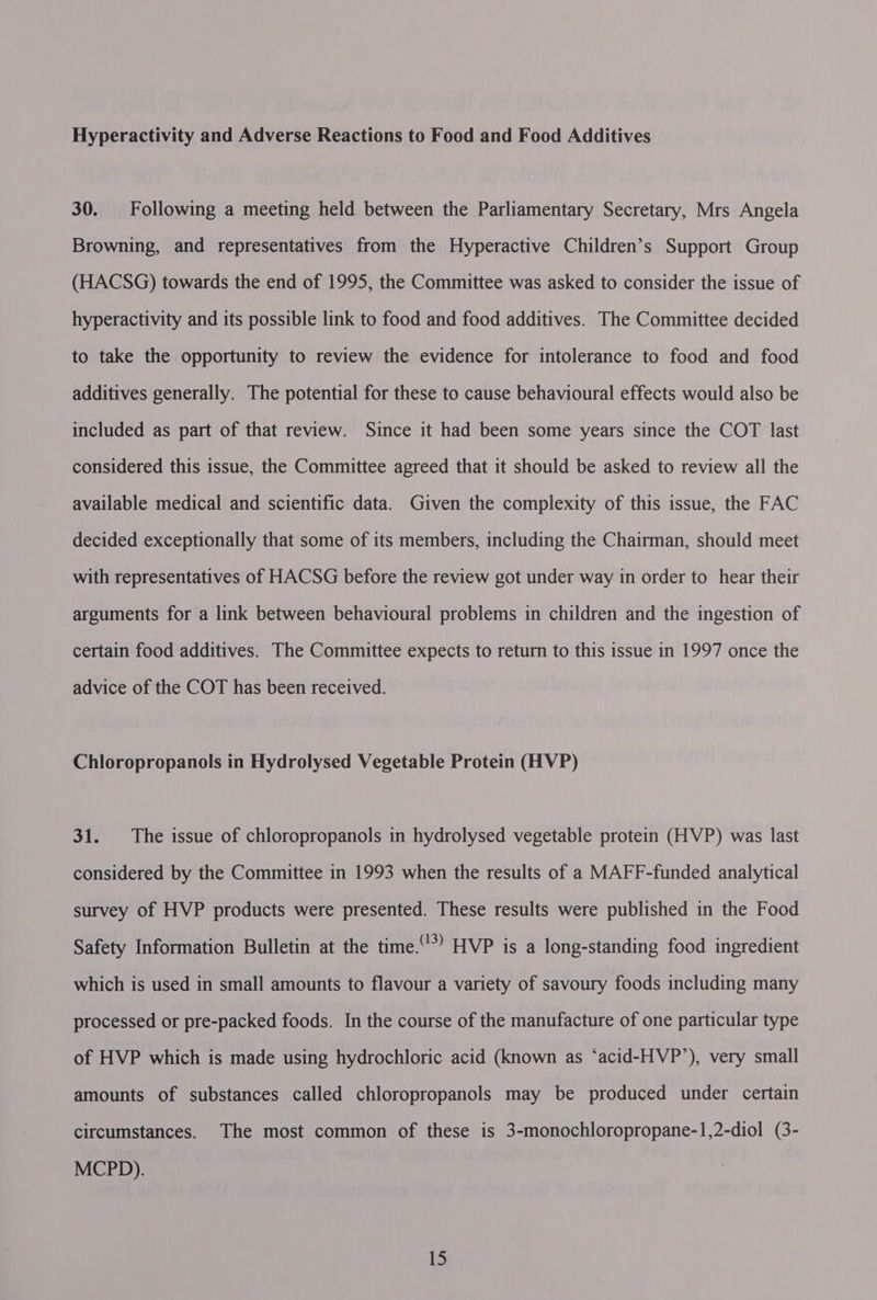 Hyperactivity and Adverse Reactions to Food and Food Additives 30. Following a meeting held between the Parliamentary Secretary, Mrs Angela Browning, and representatives from the Hyperactive Children’s Support Group (HACSG) towards the end of 1995, the Committee was asked to consider the issue of hyperactivity and its possible link to food and food additives. The Committee decided to take the opportunity to review the evidence for intolerance to food and food additives generally. The potential for these to cause behavioural effects would also be included as part of that review. Since it had been some years since the COT last considered this issue, the Committee agreed that it should be asked to review all the available medical and scientific data. Given the complexity of this issue, the FAC decided exceptionally that some of its members, including the Chairman, should meet with representatives of HACSG before the review got under way in order to hear their arguments for a link between behavioural problems in children and the ingestion of certain food additives. The Committee expects to return to this issue in 1997 once the advice of the COT has been received. Chloropropanols in Hydrolysed Vegetable Protein (HVP) 31. The issue of chloropropanols in hydrolysed vegetable protein (HVP) was last considered by the Committee in 1993 when the results of a MAFF-funded analytical survey of HVP products were presented. These results were published in the Food Safety Information Bulletin at the time.’ HVP is a long-standing food ingredient which is used in small amounts to flavour a variety of savoury foods including many processed or pre-packed foods. In the course of the manufacture of one particular type of HVP which is made using hydrochloric acid (known as ‘acid-HVP’), very small amounts of substances called chloropropanols may be produced under certain circumstances. The most common of these is 3-monochloropropane-1,2-diol (3- MCPD).