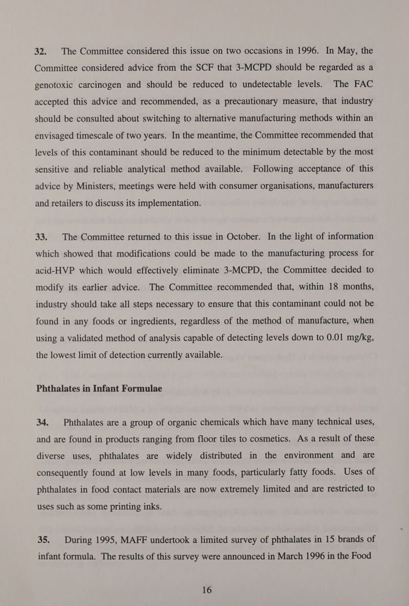 32. The Committee considered this issue on two occasions in 1996. In May, the Committee considered advice from the SCF that 3-MCPD should be regarded as a genotoxic carcinogen and should be reduced to undetectable levels. The FAC accepted this advice and recommended, as a precautionary measure, that industry should be consulted about switching to alternative manufacturing methods within an envisaged timescale of two years. In the meantime, the Committee recommended that levels of this contaminant should be reduced to the minimum detectable by the most sensitive and reliable analytical method available. Following acceptance of this advice by Ministers, meetings were held with consumer organisations, manufacturers and retailers to discuss its implementation. 33. |The Committee returned to this issue in October. In the light of information which showed that modifications could be made to the manufacturing process for acid-HVP which would effectively eliminate 3-MCPD, the Committee decided to modify its earlier advice. The Committee recommended that, within 18 months, industry should take all steps necessary to ensure that this contaminant could not be found in any foods or ingredients, regardless of the method of manufacture, when using a validated method of analysis capable of detecting levels down to 0.01 mg/kg, the lowest limit of detection currently available. Phthalates in Infant Formulae 34. Phthalates are a group of organic chemicals which have many technical uses, and are found in products ranging from floor tiles to cosmetics. As a result of these diverse uses, phthalates are widely distributed in the environment and are consequently found at low levels in many foods, particularly fatty foods. Uses of phthalates in food contact materials are now extremely limited and are restricted to uses such as some printing inks. 35. During 1995, MAFF undertook a limited survey of phthalates in 15 brands of infant formula. The results of this survey were announced in March 1996 in the Food