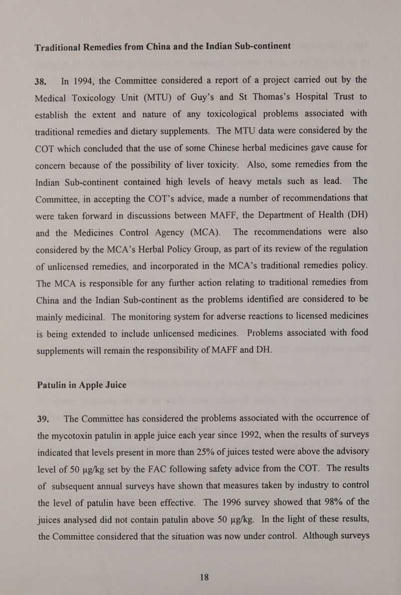 Traditional Remedies from China and the Indian Sub-continent 38. In 1994, the Committee considered a report of a project carried out by the Medical Toxicology Unit (MTU) of Guy’s and St Thomas’s Hospital Trust to establish the extent and nature of any toxicological problems associated with traditional remedies and dietary supplements. The MTU data were considered by the COT which concluded that the use of some Chinese herbal medicines gave cause for concern because of the possibility of liver toxicity. Also, some remedies from the Indian Sub-continent contained high levels of heavy metals such as lead. The Committee, in accepting the COT’s advice, made a number of recommendations that were taken forward in discussions between MAFF, the Department of Health (DH) and the Medicines Control Agency (MCA). The recommendations were also considered by the MCA’s Herbal Policy Group, as part of its review of the regulation of unlicensed remedies, and incorporated in the MCA’s traditional remedies policy. The MCA is responsible for any further action relating to traditional remedies from China and the Indian Sub-continent as the problems identified are considered to be mainly medicinal. The monitoring system for adverse reactions to licensed medicines is being extended to include unlicensed medicines. Problems associated with food supplements will remain the responsibility of MAFF and DH. Patulin in Apple Juice 39. The Committee has considered the problems associated with the occurrence of the mycotoxin patulin in apple juice each year since 1992, when the results of surveys indicated that levels present in more than 25% of juices tested were above the advisory level of 50 ug/kg set by the FAC following safety advice from the COT. The results of subsequent annual surveys have shown that measures taken by industry to control the level of patulin have been effective. The 1996 survey showed that 98% of the juices analysed did not contain patulin above 50 pg/kg. In the light of these results, the Committee considered that the situation was now under control. Although surveys